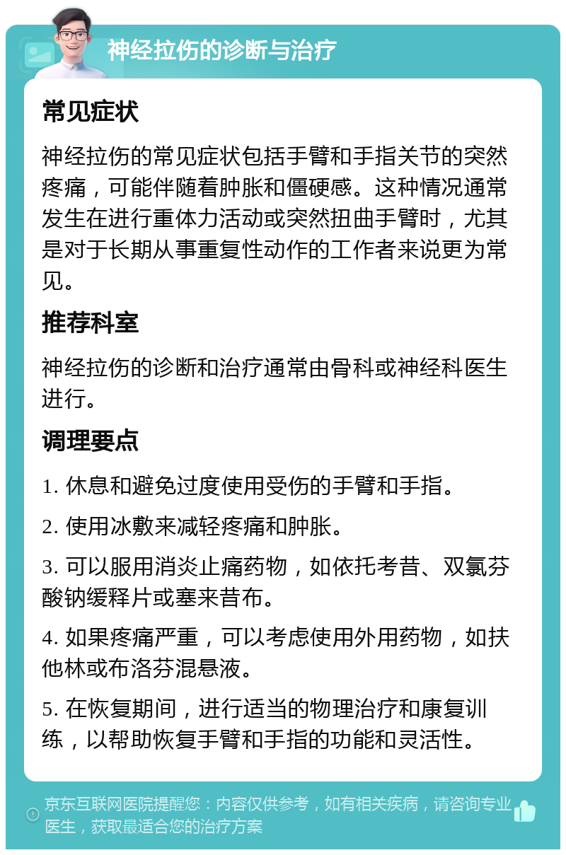 神经拉伤的诊断与治疗 常见症状 神经拉伤的常见症状包括手臂和手指关节的突然疼痛，可能伴随着肿胀和僵硬感。这种情况通常发生在进行重体力活动或突然扭曲手臂时，尤其是对于长期从事重复性动作的工作者来说更为常见。 推荐科室 神经拉伤的诊断和治疗通常由骨科或神经科医生进行。 调理要点 1. 休息和避免过度使用受伤的手臂和手指。 2. 使用冰敷来减轻疼痛和肿胀。 3. 可以服用消炎止痛药物，如依托考昔、双氯芬酸钠缓释片或塞来昔布。 4. 如果疼痛严重，可以考虑使用外用药物，如扶他林或布洛芬混悬液。 5. 在恢复期间，进行适当的物理治疗和康复训练，以帮助恢复手臂和手指的功能和灵活性。