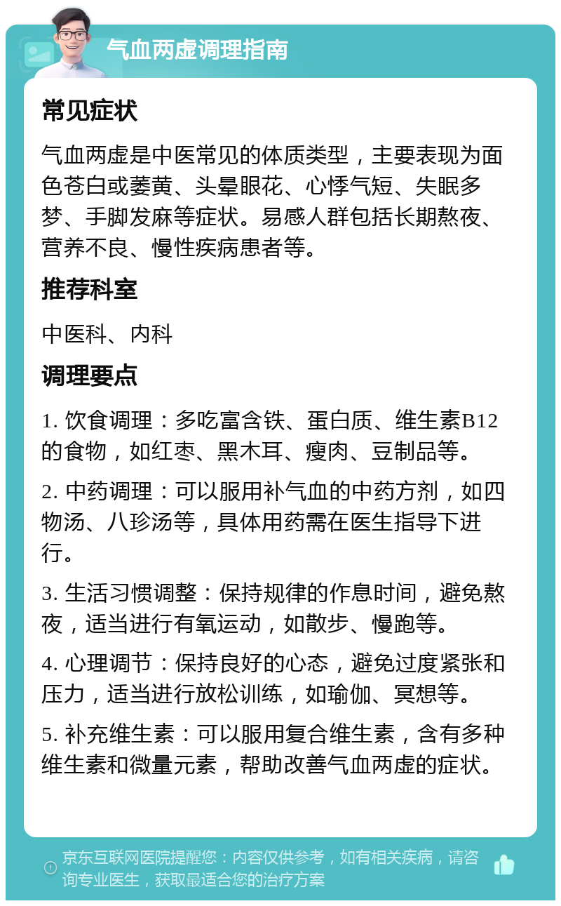 气血两虚调理指南 常见症状 气血两虚是中医常见的体质类型，主要表现为面色苍白或萎黄、头晕眼花、心悸气短、失眠多梦、手脚发麻等症状。易感人群包括长期熬夜、营养不良、慢性疾病患者等。 推荐科室 中医科、内科 调理要点 1. 饮食调理：多吃富含铁、蛋白质、维生素B12的食物，如红枣、黑木耳、瘦肉、豆制品等。 2. 中药调理：可以服用补气血的中药方剂，如四物汤、八珍汤等，具体用药需在医生指导下进行。 3. 生活习惯调整：保持规律的作息时间，避免熬夜，适当进行有氧运动，如散步、慢跑等。 4. 心理调节：保持良好的心态，避免过度紧张和压力，适当进行放松训练，如瑜伽、冥想等。 5. 补充维生素：可以服用复合维生素，含有多种维生素和微量元素，帮助改善气血两虚的症状。