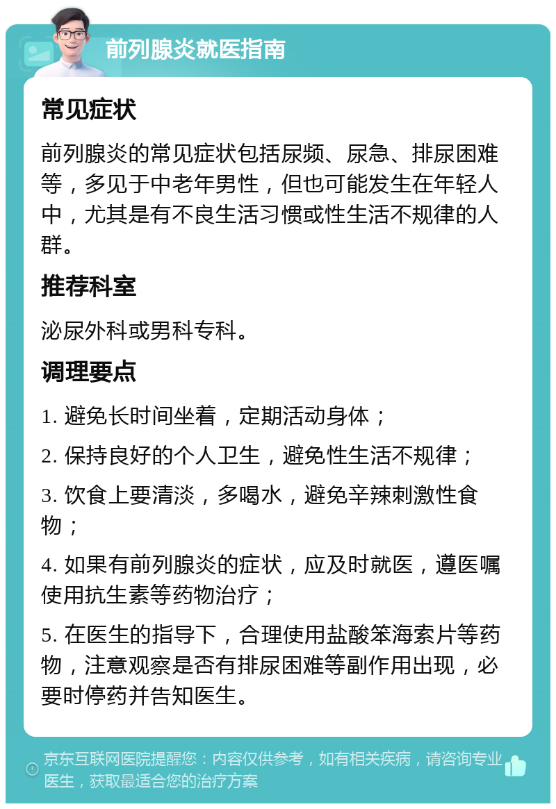 前列腺炎就医指南 常见症状 前列腺炎的常见症状包括尿频、尿急、排尿困难等，多见于中老年男性，但也可能发生在年轻人中，尤其是有不良生活习惯或性生活不规律的人群。 推荐科室 泌尿外科或男科专科。 调理要点 1. 避免长时间坐着，定期活动身体； 2. 保持良好的个人卫生，避免性生活不规律； 3. 饮食上要清淡，多喝水，避免辛辣刺激性食物； 4. 如果有前列腺炎的症状，应及时就医，遵医嘱使用抗生素等药物治疗； 5. 在医生的指导下，合理使用盐酸笨海索片等药物，注意观察是否有排尿困难等副作用出现，必要时停药并告知医生。