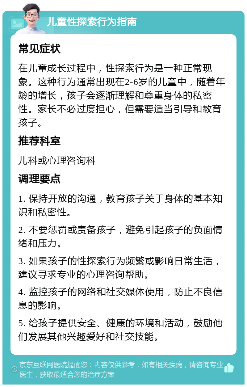 儿童性探索行为指南 常见症状 在儿童成长过程中，性探索行为是一种正常现象。这种行为通常出现在2-6岁的儿童中，随着年龄的增长，孩子会逐渐理解和尊重身体的私密性。家长不必过度担心，但需要适当引导和教育孩子。 推荐科室 儿科或心理咨询科 调理要点 1. 保持开放的沟通，教育孩子关于身体的基本知识和私密性。 2. 不要惩罚或责备孩子，避免引起孩子的负面情绪和压力。 3. 如果孩子的性探索行为频繁或影响日常生活，建议寻求专业的心理咨询帮助。 4. 监控孩子的网络和社交媒体使用，防止不良信息的影响。 5. 给孩子提供安全、健康的环境和活动，鼓励他们发展其他兴趣爱好和社交技能。