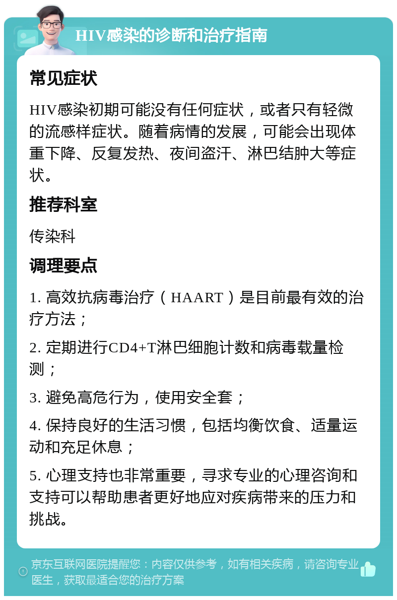 HIV感染的诊断和治疗指南 常见症状 HIV感染初期可能没有任何症状，或者只有轻微的流感样症状。随着病情的发展，可能会出现体重下降、反复发热、夜间盗汗、淋巴结肿大等症状。 推荐科室 传染科 调理要点 1. 高效抗病毒治疗（HAART）是目前最有效的治疗方法； 2. 定期进行CD4+T淋巴细胞计数和病毒载量检测； 3. 避免高危行为，使用安全套； 4. 保持良好的生活习惯，包括均衡饮食、适量运动和充足休息； 5. 心理支持也非常重要，寻求专业的心理咨询和支持可以帮助患者更好地应对疾病带来的压力和挑战。