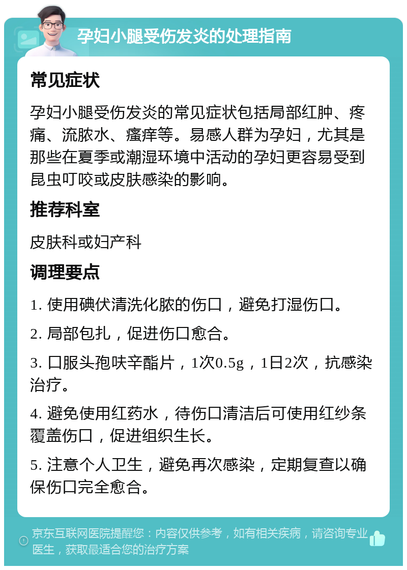 孕妇小腿受伤发炎的处理指南 常见症状 孕妇小腿受伤发炎的常见症状包括局部红肿、疼痛、流脓水、瘙痒等。易感人群为孕妇，尤其是那些在夏季或潮湿环境中活动的孕妇更容易受到昆虫叮咬或皮肤感染的影响。 推荐科室 皮肤科或妇产科 调理要点 1. 使用碘伏清洗化脓的伤口，避免打湿伤口。 2. 局部包扎，促进伤口愈合。 3. 口服头孢呋辛酯片，1次0.5g，1日2次，抗感染治疗。 4. 避免使用红药水，待伤口清洁后可使用红纱条覆盖伤口，促进组织生长。 5. 注意个人卫生，避免再次感染，定期复查以确保伤口完全愈合。