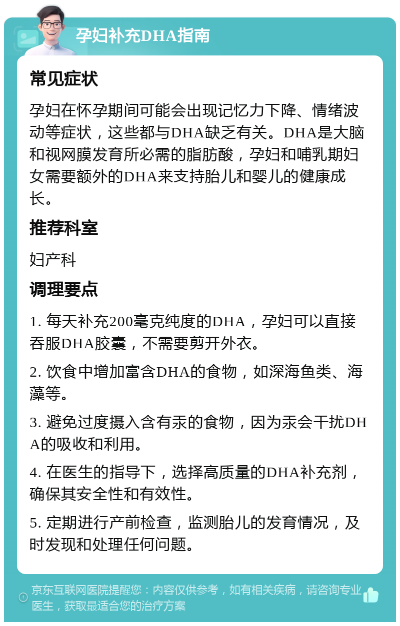 孕妇补充DHA指南 常见症状 孕妇在怀孕期间可能会出现记忆力下降、情绪波动等症状，这些都与DHA缺乏有关。DHA是大脑和视网膜发育所必需的脂肪酸，孕妇和哺乳期妇女需要额外的DHA来支持胎儿和婴儿的健康成长。 推荐科室 妇产科 调理要点 1. 每天补充200毫克纯度的DHA，孕妇可以直接吞服DHA胶囊，不需要剪开外衣。 2. 饮食中增加富含DHA的食物，如深海鱼类、海藻等。 3. 避免过度摄入含有汞的食物，因为汞会干扰DHA的吸收和利用。 4. 在医生的指导下，选择高质量的DHA补充剂，确保其安全性和有效性。 5. 定期进行产前检查，监测胎儿的发育情况，及时发现和处理任何问题。