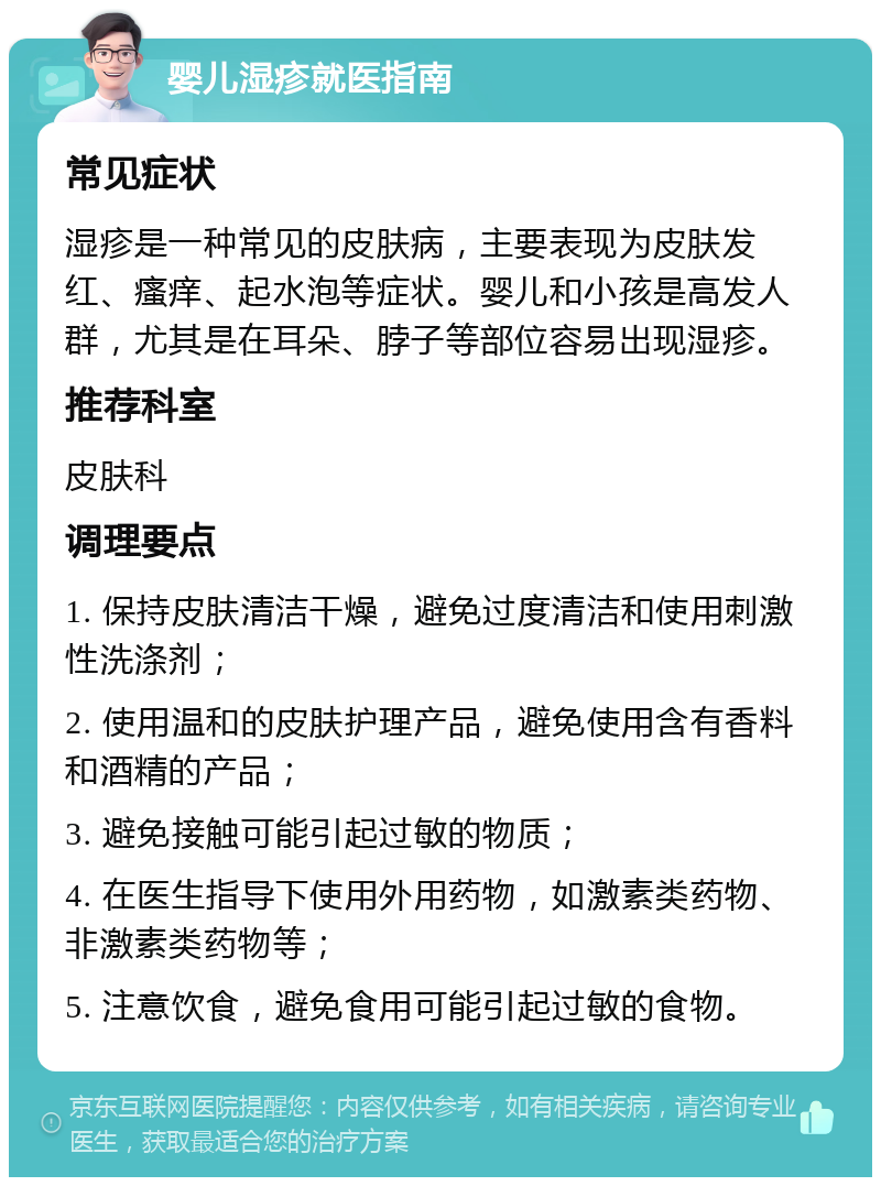 婴儿湿疹就医指南 常见症状 湿疹是一种常见的皮肤病，主要表现为皮肤发红、瘙痒、起水泡等症状。婴儿和小孩是高发人群，尤其是在耳朵、脖子等部位容易出现湿疹。 推荐科室 皮肤科 调理要点 1. 保持皮肤清洁干燥，避免过度清洁和使用刺激性洗涤剂； 2. 使用温和的皮肤护理产品，避免使用含有香料和酒精的产品； 3. 避免接触可能引起过敏的物质； 4. 在医生指导下使用外用药物，如激素类药物、非激素类药物等； 5. 注意饮食，避免食用可能引起过敏的食物。