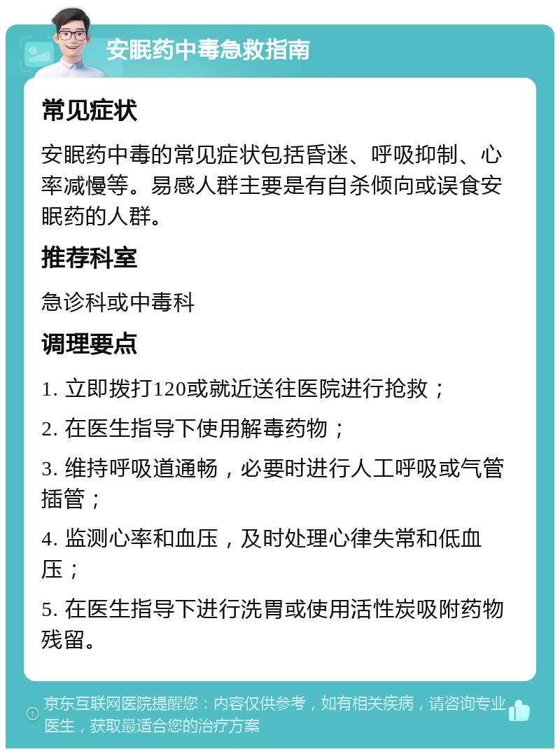 安眠药中毒急救指南 常见症状 安眠药中毒的常见症状包括昏迷、呼吸抑制、心率减慢等。易感人群主要是有自杀倾向或误食安眠药的人群。 推荐科室 急诊科或中毒科 调理要点 1. 立即拨打120或就近送往医院进行抢救； 2. 在医生指导下使用解毒药物； 3. 维持呼吸道通畅，必要时进行人工呼吸或气管插管； 4. 监测心率和血压，及时处理心律失常和低血压； 5. 在医生指导下进行洗胃或使用活性炭吸附药物残留。