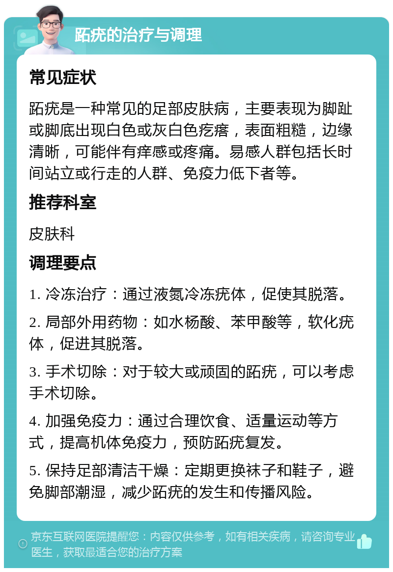 跖疣的治疗与调理 常见症状 跖疣是一种常见的足部皮肤病，主要表现为脚趾或脚底出现白色或灰白色疙瘩，表面粗糙，边缘清晰，可能伴有痒感或疼痛。易感人群包括长时间站立或行走的人群、免疫力低下者等。 推荐科室 皮肤科 调理要点 1. 冷冻治疗：通过液氮冷冻疣体，促使其脱落。 2. 局部外用药物：如水杨酸、苯甲酸等，软化疣体，促进其脱落。 3. 手术切除：对于较大或顽固的跖疣，可以考虑手术切除。 4. 加强免疫力：通过合理饮食、适量运动等方式，提高机体免疫力，预防跖疣复发。 5. 保持足部清洁干燥：定期更换袜子和鞋子，避免脚部潮湿，减少跖疣的发生和传播风险。