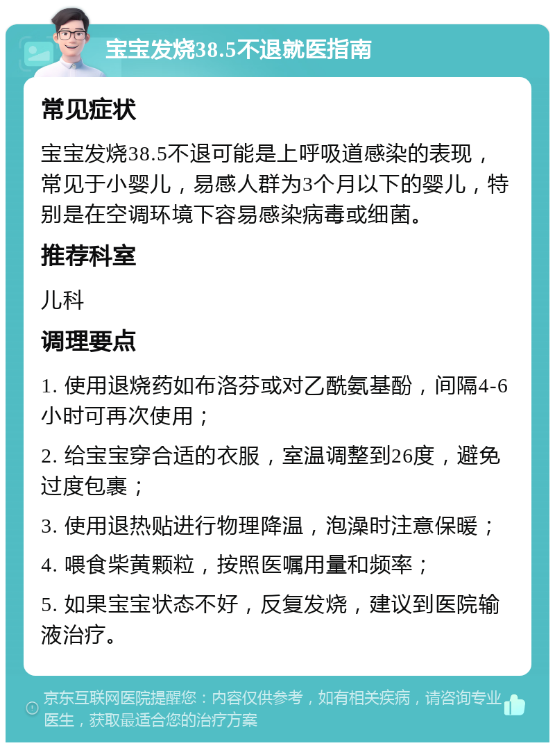 宝宝发烧38.5不退就医指南 常见症状 宝宝发烧38.5不退可能是上呼吸道感染的表现，常见于小婴儿，易感人群为3个月以下的婴儿，特别是在空调环境下容易感染病毒或细菌。 推荐科室 儿科 调理要点 1. 使用退烧药如布洛芬或对乙酰氨基酚，间隔4-6小时可再次使用； 2. 给宝宝穿合适的衣服，室温调整到26度，避免过度包裹； 3. 使用退热贴进行物理降温，泡澡时注意保暖； 4. 喂食柴黄颗粒，按照医嘱用量和频率； 5. 如果宝宝状态不好，反复发烧，建议到医院输液治疗。