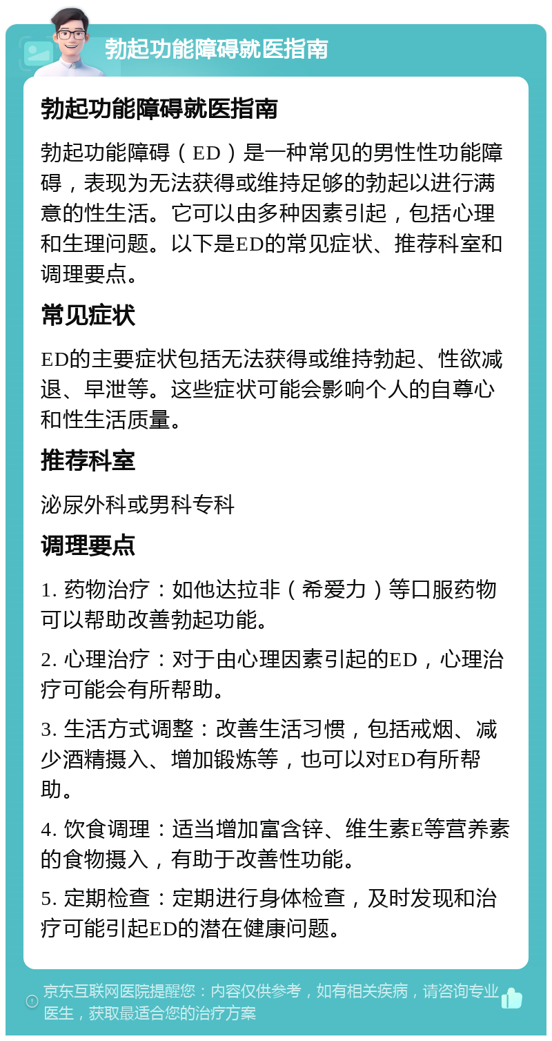 勃起功能障碍就医指南 勃起功能障碍就医指南 勃起功能障碍（ED）是一种常见的男性性功能障碍，表现为无法获得或维持足够的勃起以进行满意的性生活。它可以由多种因素引起，包括心理和生理问题。以下是ED的常见症状、推荐科室和调理要点。 常见症状 ED的主要症状包括无法获得或维持勃起、性欲减退、早泄等。这些症状可能会影响个人的自尊心和性生活质量。 推荐科室 泌尿外科或男科专科 调理要点 1. 药物治疗：如他达拉非（希爱力）等口服药物可以帮助改善勃起功能。 2. 心理治疗：对于由心理因素引起的ED，心理治疗可能会有所帮助。 3. 生活方式调整：改善生活习惯，包括戒烟、减少酒精摄入、增加锻炼等，也可以对ED有所帮助。 4. 饮食调理：适当增加富含锌、维生素E等营养素的食物摄入，有助于改善性功能。 5. 定期检查：定期进行身体检查，及时发现和治疗可能引起ED的潜在健康问题。