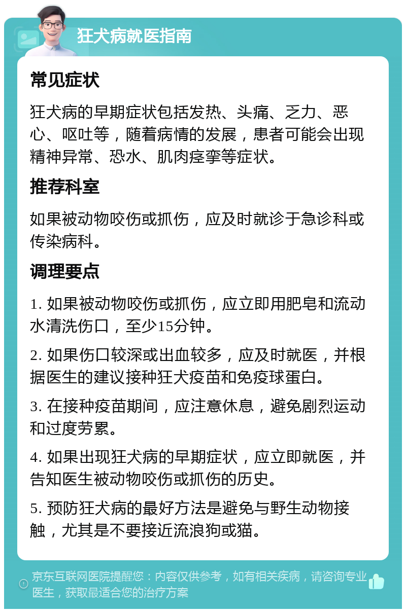 狂犬病就医指南 常见症状 狂犬病的早期症状包括发热、头痛、乏力、恶心、呕吐等，随着病情的发展，患者可能会出现精神异常、恐水、肌肉痉挛等症状。 推荐科室 如果被动物咬伤或抓伤，应及时就诊于急诊科或传染病科。 调理要点 1. 如果被动物咬伤或抓伤，应立即用肥皂和流动水清洗伤口，至少15分钟。 2. 如果伤口较深或出血较多，应及时就医，并根据医生的建议接种狂犬疫苗和免疫球蛋白。 3. 在接种疫苗期间，应注意休息，避免剧烈运动和过度劳累。 4. 如果出现狂犬病的早期症状，应立即就医，并告知医生被动物咬伤或抓伤的历史。 5. 预防狂犬病的最好方法是避免与野生动物接触，尤其是不要接近流浪狗或猫。