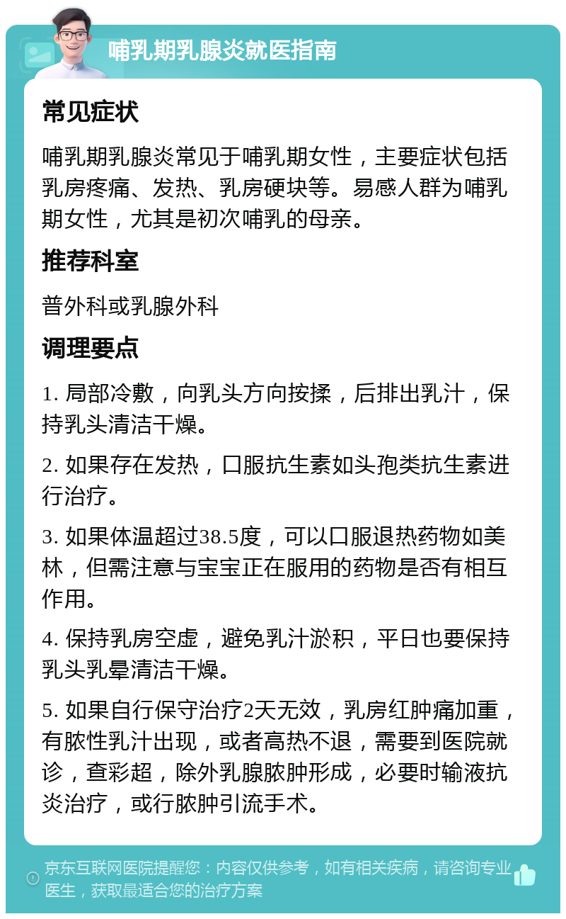 哺乳期乳腺炎就医指南 常见症状 哺乳期乳腺炎常见于哺乳期女性，主要症状包括乳房疼痛、发热、乳房硬块等。易感人群为哺乳期女性，尤其是初次哺乳的母亲。 推荐科室 普外科或乳腺外科 调理要点 1. 局部冷敷，向乳头方向按揉，后排出乳汁，保持乳头清洁干燥。 2. 如果存在发热，口服抗生素如头孢类抗生素进行治疗。 3. 如果体温超过38.5度，可以口服退热药物如美林，但需注意与宝宝正在服用的药物是否有相互作用。 4. 保持乳房空虚，避免乳汁淤积，平日也要保持乳头乳晕清洁干燥。 5. 如果自行保守治疗2天无效，乳房红肿痛加重，有脓性乳汁出现，或者高热不退，需要到医院就诊，查彩超，除外乳腺脓肿形成，必要时输液抗炎治疗，或行脓肿引流手术。