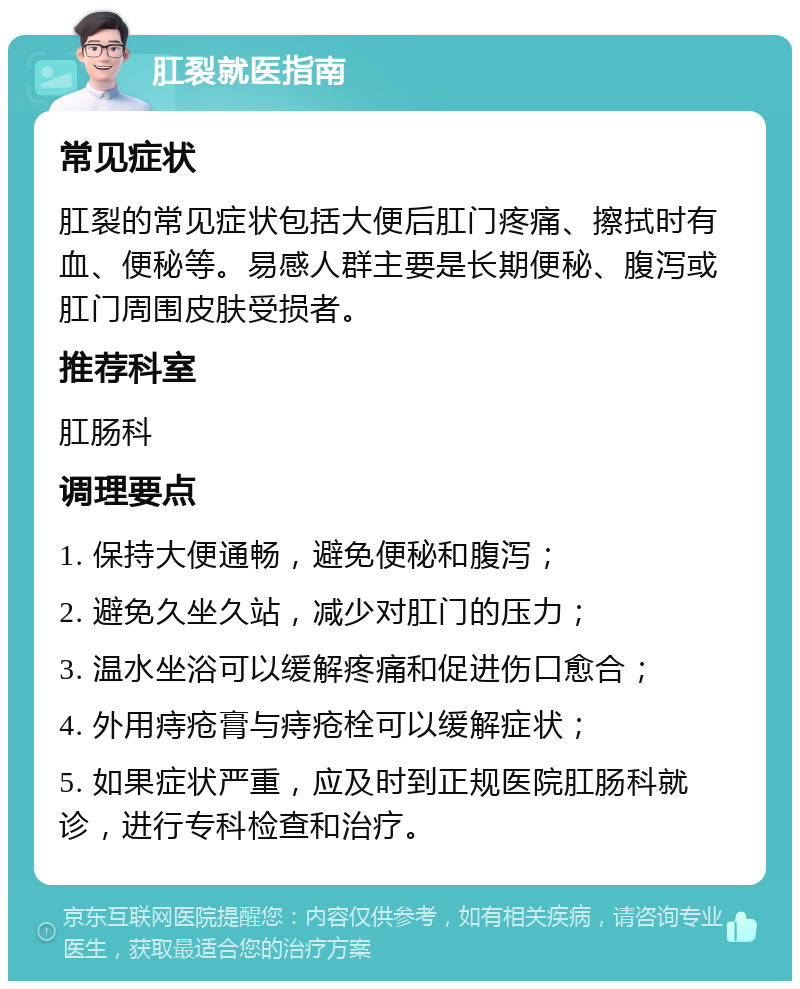 肛裂就医指南 常见症状 肛裂的常见症状包括大便后肛门疼痛、擦拭时有血、便秘等。易感人群主要是长期便秘、腹泻或肛门周围皮肤受损者。 推荐科室 肛肠科 调理要点 1. 保持大便通畅，避免便秘和腹泻； 2. 避免久坐久站，减少对肛门的压力； 3. 温水坐浴可以缓解疼痛和促进伤口愈合； 4. 外用痔疮膏与痔疮栓可以缓解症状； 5. 如果症状严重，应及时到正规医院肛肠科就诊，进行专科检查和治疗。