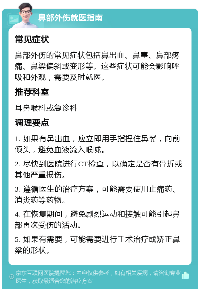 鼻部外伤就医指南 常见症状 鼻部外伤的常见症状包括鼻出血、鼻塞、鼻部疼痛、鼻梁偏斜或变形等。这些症状可能会影响呼吸和外观，需要及时就医。 推荐科室 耳鼻喉科或急诊科 调理要点 1. 如果有鼻出血，应立即用手指捏住鼻翼，向前倾头，避免血液流入喉咙。 2. 尽快到医院进行CT检查，以确定是否有骨折或其他严重损伤。 3. 遵循医生的治疗方案，可能需要使用止痛药、消炎药等药物。 4. 在恢复期间，避免剧烈运动和接触可能引起鼻部再次受伤的活动。 5. 如果有需要，可能需要进行手术治疗或矫正鼻梁的形状。