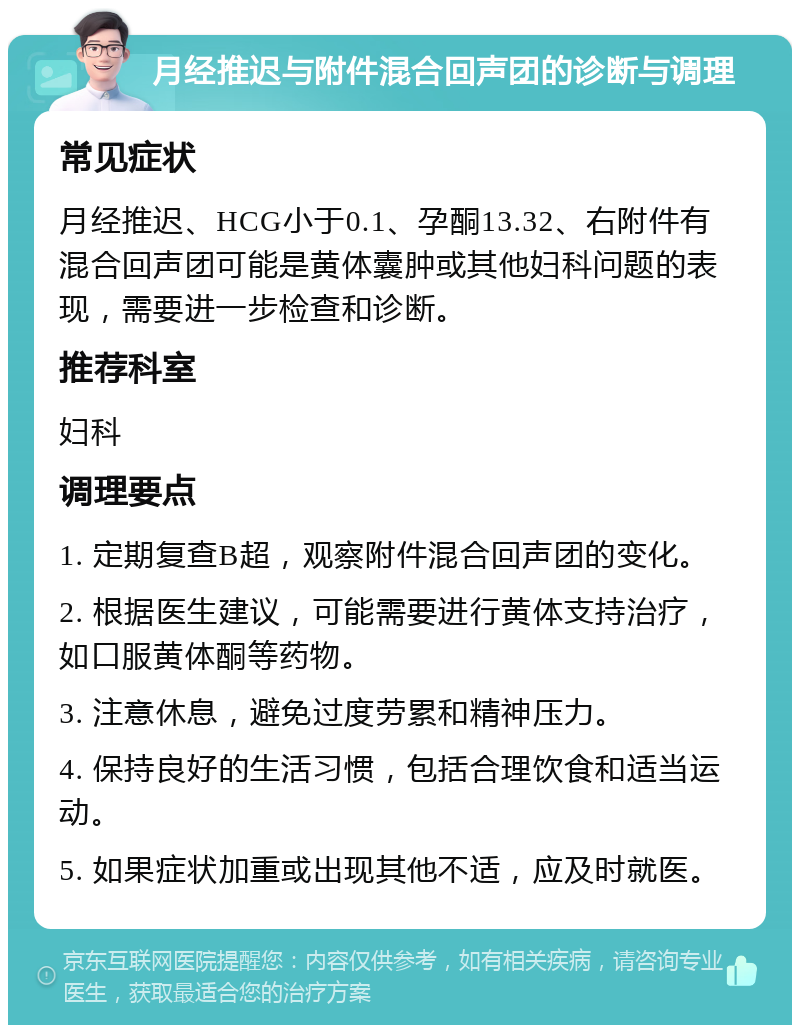 月经推迟与附件混合回声团的诊断与调理 常见症状 月经推迟、HCG小于0.1、孕酮13.32、右附件有混合回声团可能是黄体囊肿或其他妇科问题的表现，需要进一步检查和诊断。 推荐科室 妇科 调理要点 1. 定期复查B超，观察附件混合回声团的变化。 2. 根据医生建议，可能需要进行黄体支持治疗，如口服黄体酮等药物。 3. 注意休息，避免过度劳累和精神压力。 4. 保持良好的生活习惯，包括合理饮食和适当运动。 5. 如果症状加重或出现其他不适，应及时就医。