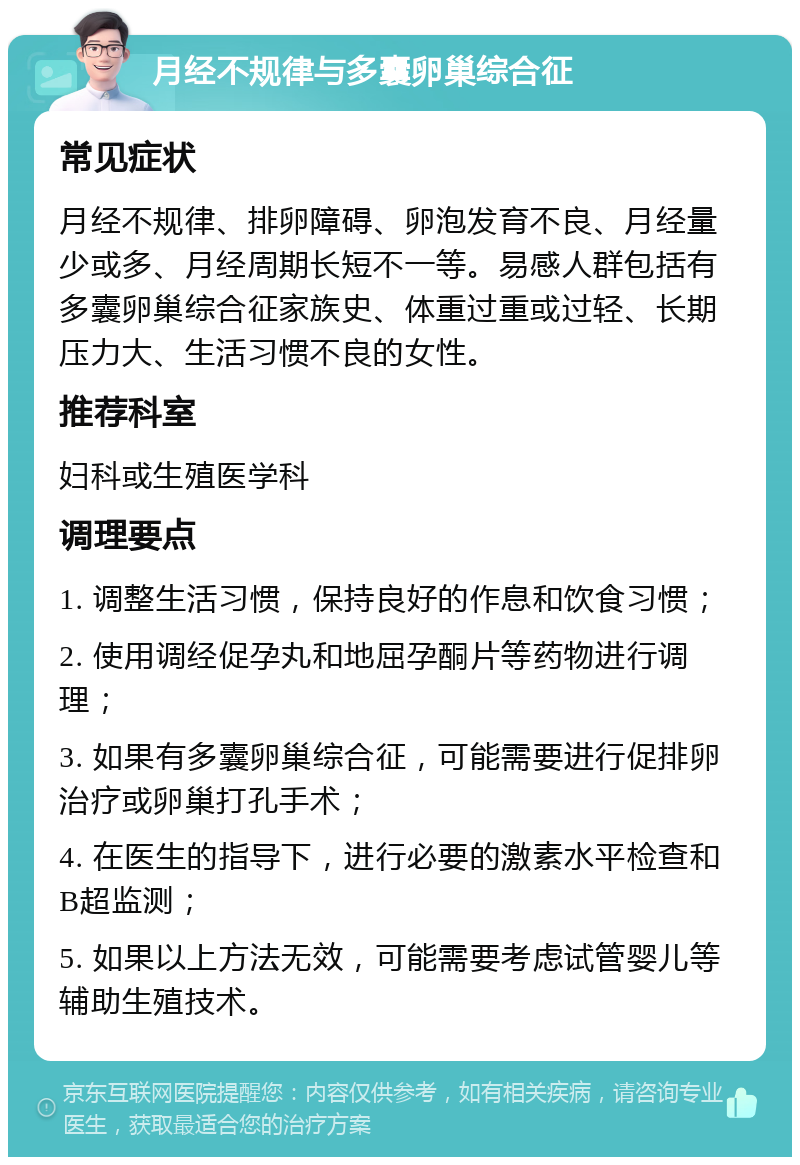 月经不规律与多囊卵巢综合征 常见症状 月经不规律、排卵障碍、卵泡发育不良、月经量少或多、月经周期长短不一等。易感人群包括有多囊卵巢综合征家族史、体重过重或过轻、长期压力大、生活习惯不良的女性。 推荐科室 妇科或生殖医学科 调理要点 1. 调整生活习惯，保持良好的作息和饮食习惯； 2. 使用调经促孕丸和地屈孕酮片等药物进行调理； 3. 如果有多囊卵巢综合征，可能需要进行促排卵治疗或卵巢打孔手术； 4. 在医生的指导下，进行必要的激素水平检查和B超监测； 5. 如果以上方法无效，可能需要考虑试管婴儿等辅助生殖技术。