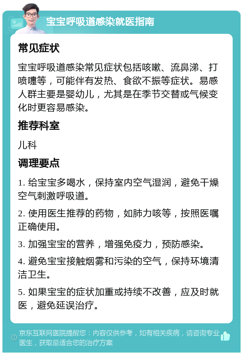 宝宝呼吸道感染就医指南 常见症状 宝宝呼吸道感染常见症状包括咳嗽、流鼻涕、打喷嚏等，可能伴有发热、食欲不振等症状。易感人群主要是婴幼儿，尤其是在季节交替或气候变化时更容易感染。 推荐科室 儿科 调理要点 1. 给宝宝多喝水，保持室内空气湿润，避免干燥空气刺激呼吸道。 2. 使用医生推荐的药物，如肺力咳等，按照医嘱正确使用。 3. 加强宝宝的营养，增强免疫力，预防感染。 4. 避免宝宝接触烟雾和污染的空气，保持环境清洁卫生。 5. 如果宝宝的症状加重或持续不改善，应及时就医，避免延误治疗。