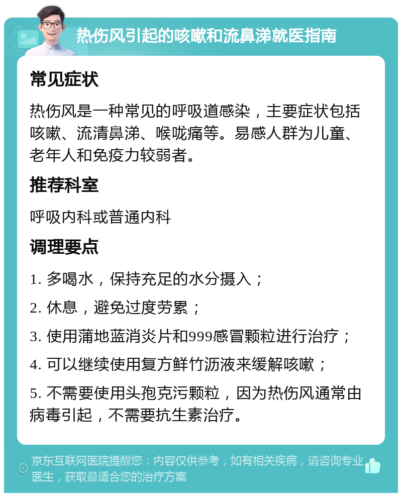 热伤风引起的咳嗽和流鼻涕就医指南 常见症状 热伤风是一种常见的呼吸道感染，主要症状包括咳嗽、流清鼻涕、喉咙痛等。易感人群为儿童、老年人和免疫力较弱者。 推荐科室 呼吸内科或普通内科 调理要点 1. 多喝水，保持充足的水分摄入； 2. 休息，避免过度劳累； 3. 使用蒲地蓝消炎片和999感冒颗粒进行治疗； 4. 可以继续使用复方鲜竹沥液来缓解咳嗽； 5. 不需要使用头孢克污颗粒，因为热伤风通常由病毒引起，不需要抗生素治疗。