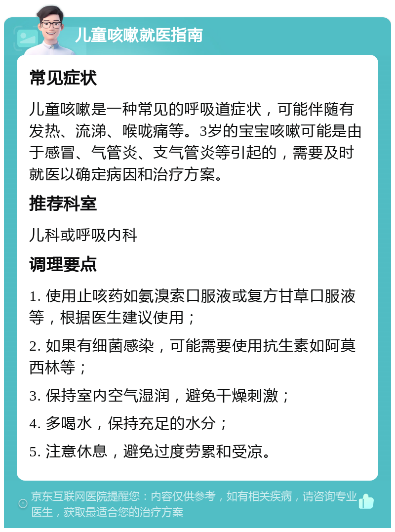 儿童咳嗽就医指南 常见症状 儿童咳嗽是一种常见的呼吸道症状，可能伴随有发热、流涕、喉咙痛等。3岁的宝宝咳嗽可能是由于感冒、气管炎、支气管炎等引起的，需要及时就医以确定病因和治疗方案。 推荐科室 儿科或呼吸内科 调理要点 1. 使用止咳药如氨溴索口服液或复方甘草口服液等，根据医生建议使用； 2. 如果有细菌感染，可能需要使用抗生素如阿莫西林等； 3. 保持室内空气湿润，避免干燥刺激； 4. 多喝水，保持充足的水分； 5. 注意休息，避免过度劳累和受凉。