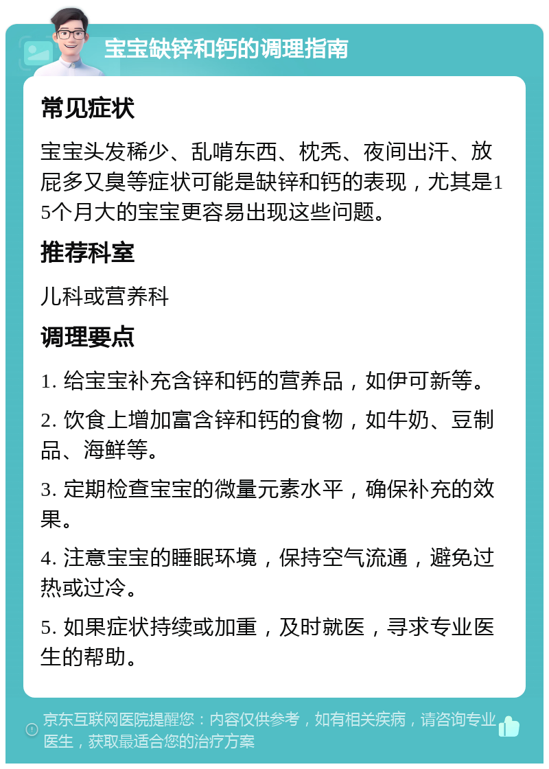 宝宝缺锌和钙的调理指南 常见症状 宝宝头发稀少、乱啃东西、枕秃、夜间出汗、放屁多又臭等症状可能是缺锌和钙的表现，尤其是15个月大的宝宝更容易出现这些问题。 推荐科室 儿科或营养科 调理要点 1. 给宝宝补充含锌和钙的营养品，如伊可新等。 2. 饮食上增加富含锌和钙的食物，如牛奶、豆制品、海鲜等。 3. 定期检查宝宝的微量元素水平，确保补充的效果。 4. 注意宝宝的睡眠环境，保持空气流通，避免过热或过冷。 5. 如果症状持续或加重，及时就医，寻求专业医生的帮助。