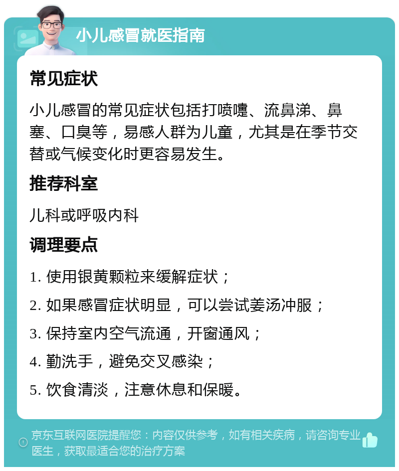 小儿感冒就医指南 常见症状 小儿感冒的常见症状包括打喷嚏、流鼻涕、鼻塞、口臭等，易感人群为儿童，尤其是在季节交替或气候变化时更容易发生。 推荐科室 儿科或呼吸内科 调理要点 1. 使用银黄颗粒来缓解症状； 2. 如果感冒症状明显，可以尝试姜汤冲服； 3. 保持室内空气流通，开窗通风； 4. 勤洗手，避免交叉感染； 5. 饮食清淡，注意休息和保暖。