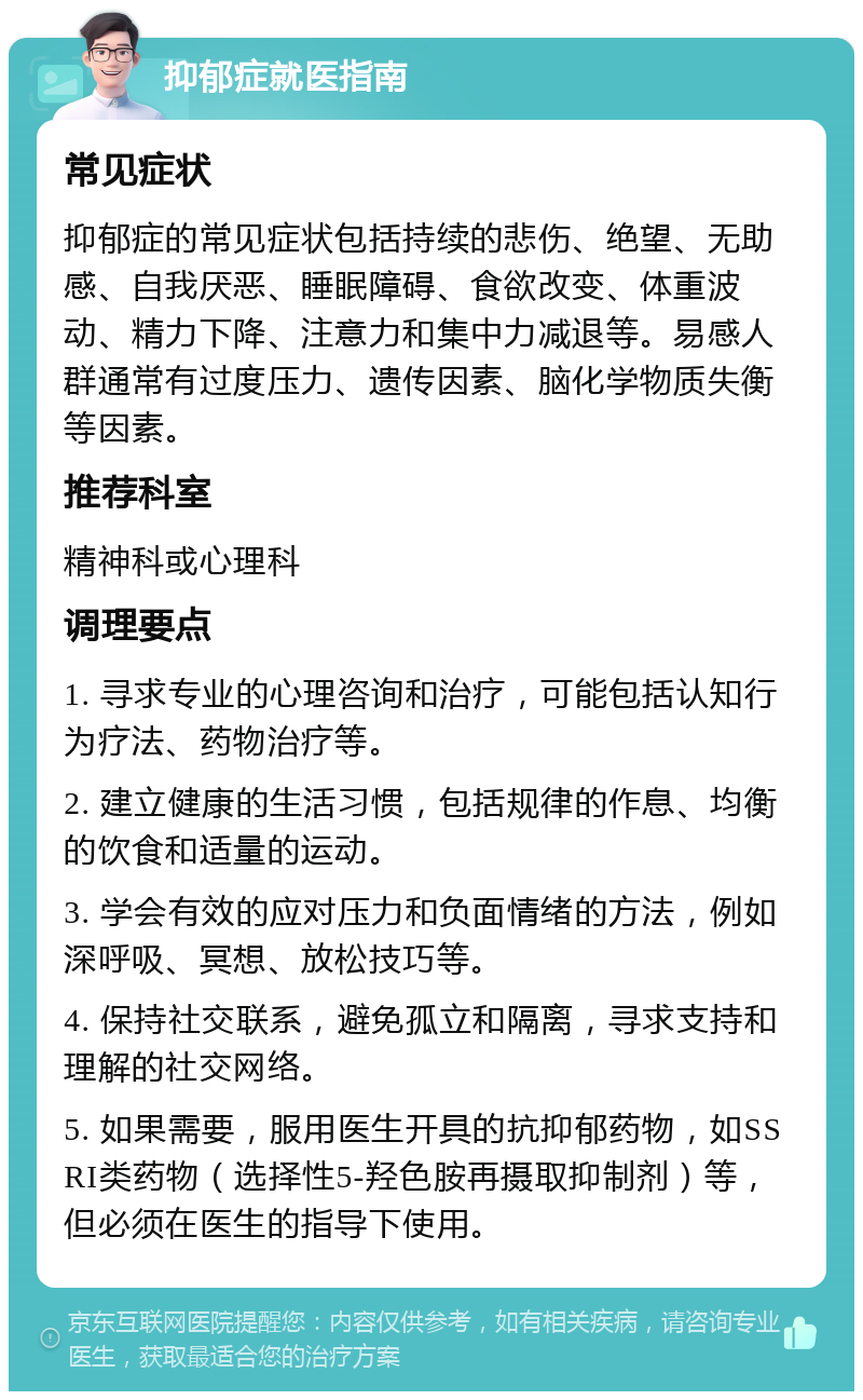 抑郁症就医指南 常见症状 抑郁症的常见症状包括持续的悲伤、绝望、无助感、自我厌恶、睡眠障碍、食欲改变、体重波动、精力下降、注意力和集中力减退等。易感人群通常有过度压力、遗传因素、脑化学物质失衡等因素。 推荐科室 精神科或心理科 调理要点 1. 寻求专业的心理咨询和治疗，可能包括认知行为疗法、药物治疗等。 2. 建立健康的生活习惯，包括规律的作息、均衡的饮食和适量的运动。 3. 学会有效的应对压力和负面情绪的方法，例如深呼吸、冥想、放松技巧等。 4. 保持社交联系，避免孤立和隔离，寻求支持和理解的社交网络。 5. 如果需要，服用医生开具的抗抑郁药物，如SSRI类药物（选择性5-羟色胺再摄取抑制剂）等，但必须在医生的指导下使用。