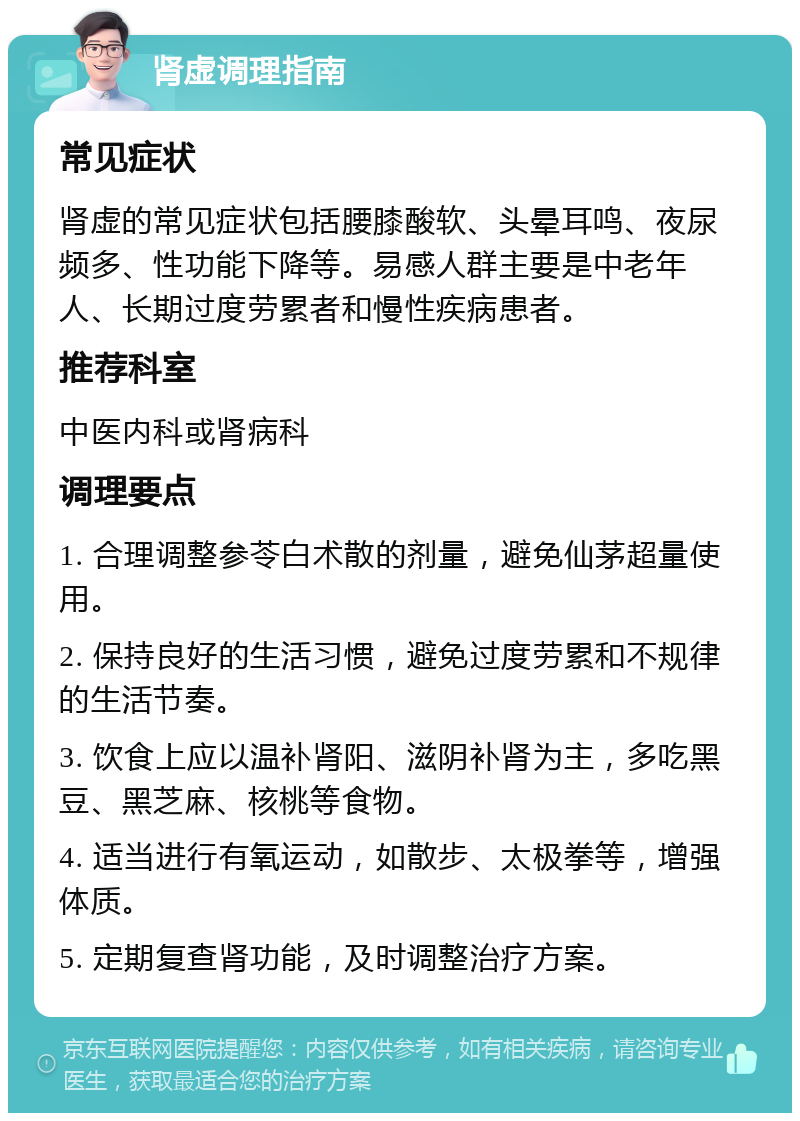 肾虚调理指南 常见症状 肾虚的常见症状包括腰膝酸软、头晕耳鸣、夜尿频多、性功能下降等。易感人群主要是中老年人、长期过度劳累者和慢性疾病患者。 推荐科室 中医内科或肾病科 调理要点 1. 合理调整参苓白术散的剂量，避免仙茅超量使用。 2. 保持良好的生活习惯，避免过度劳累和不规律的生活节奏。 3. 饮食上应以温补肾阳、滋阴补肾为主，多吃黑豆、黑芝麻、核桃等食物。 4. 适当进行有氧运动，如散步、太极拳等，增强体质。 5. 定期复查肾功能，及时调整治疗方案。