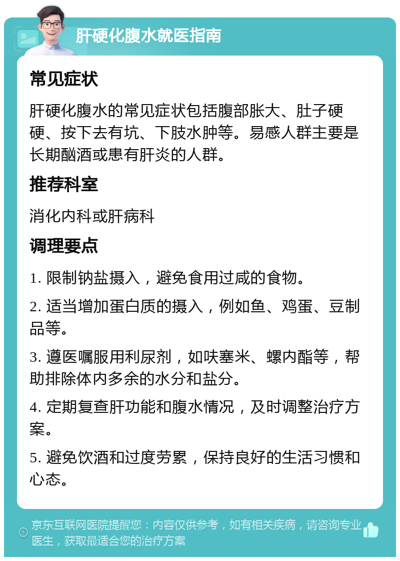 肝硬化腹水就医指南 常见症状 肝硬化腹水的常见症状包括腹部胀大、肚子硬硬、按下去有坑、下肢水肿等。易感人群主要是长期酗酒或患有肝炎的人群。 推荐科室 消化内科或肝病科 调理要点 1. 限制钠盐摄入，避免食用过咸的食物。 2. 适当增加蛋白质的摄入，例如鱼、鸡蛋、豆制品等。 3. 遵医嘱服用利尿剂，如呋塞米、螺内酯等，帮助排除体内多余的水分和盐分。 4. 定期复查肝功能和腹水情况，及时调整治疗方案。 5. 避免饮酒和过度劳累，保持良好的生活习惯和心态。