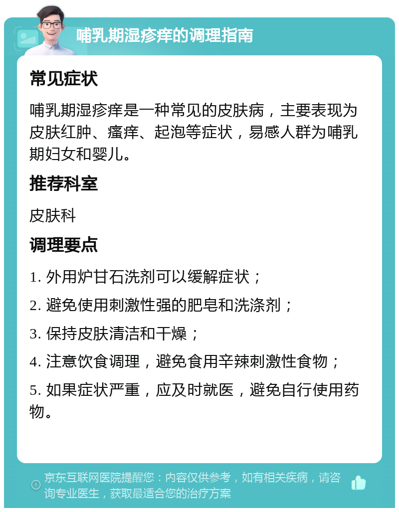 哺乳期湿疹痒的调理指南 常见症状 哺乳期湿疹痒是一种常见的皮肤病，主要表现为皮肤红肿、瘙痒、起泡等症状，易感人群为哺乳期妇女和婴儿。 推荐科室 皮肤科 调理要点 1. 外用炉甘石洗剂可以缓解症状； 2. 避免使用刺激性强的肥皂和洗涤剂； 3. 保持皮肤清洁和干燥； 4. 注意饮食调理，避免食用辛辣刺激性食物； 5. 如果症状严重，应及时就医，避免自行使用药物。