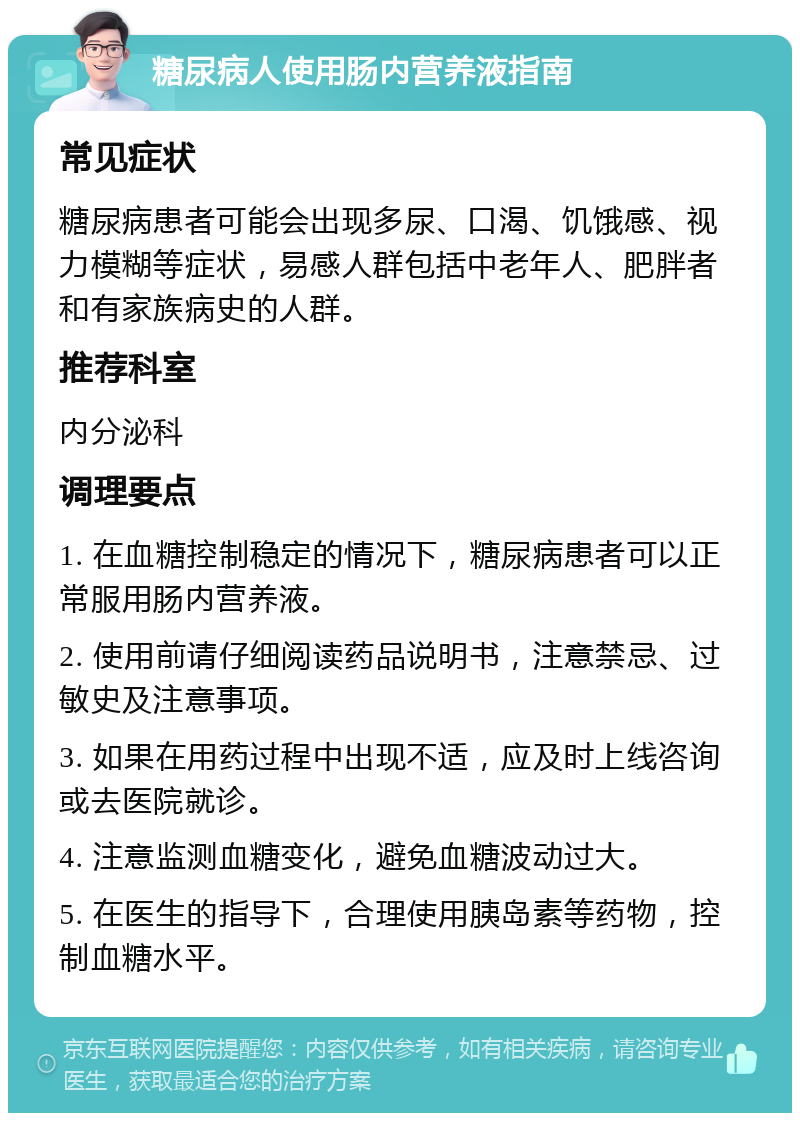 糖尿病人使用肠内营养液指南 常见症状 糖尿病患者可能会出现多尿、口渴、饥饿感、视力模糊等症状，易感人群包括中老年人、肥胖者和有家族病史的人群。 推荐科室 内分泌科 调理要点 1. 在血糖控制稳定的情况下，糖尿病患者可以正常服用肠内营养液。 2. 使用前请仔细阅读药品说明书，注意禁忌、过敏史及注意事项。 3. 如果在用药过程中出现不适，应及时上线咨询或去医院就诊。 4. 注意监测血糖变化，避免血糖波动过大。 5. 在医生的指导下，合理使用胰岛素等药物，控制血糖水平。