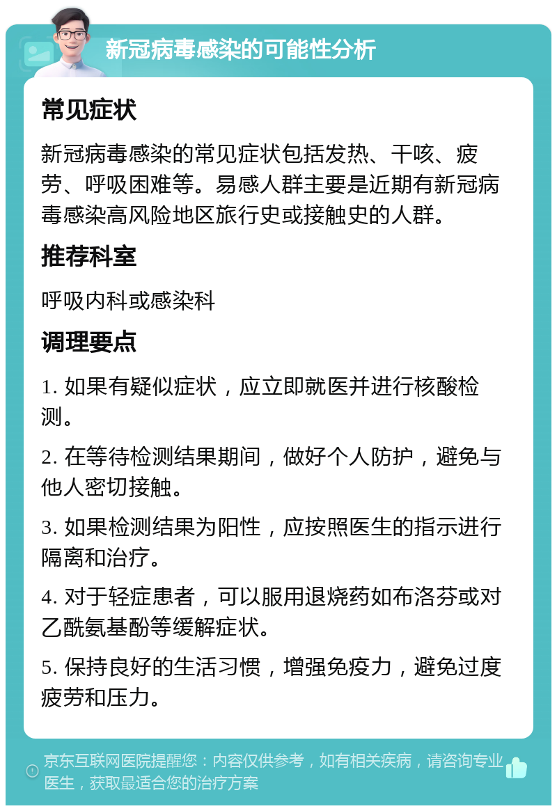 新冠病毒感染的可能性分析 常见症状 新冠病毒感染的常见症状包括发热、干咳、疲劳、呼吸困难等。易感人群主要是近期有新冠病毒感染高风险地区旅行史或接触史的人群。 推荐科室 呼吸内科或感染科 调理要点 1. 如果有疑似症状，应立即就医并进行核酸检测。 2. 在等待检测结果期间，做好个人防护，避免与他人密切接触。 3. 如果检测结果为阳性，应按照医生的指示进行隔离和治疗。 4. 对于轻症患者，可以服用退烧药如布洛芬或对乙酰氨基酚等缓解症状。 5. 保持良好的生活习惯，增强免疫力，避免过度疲劳和压力。