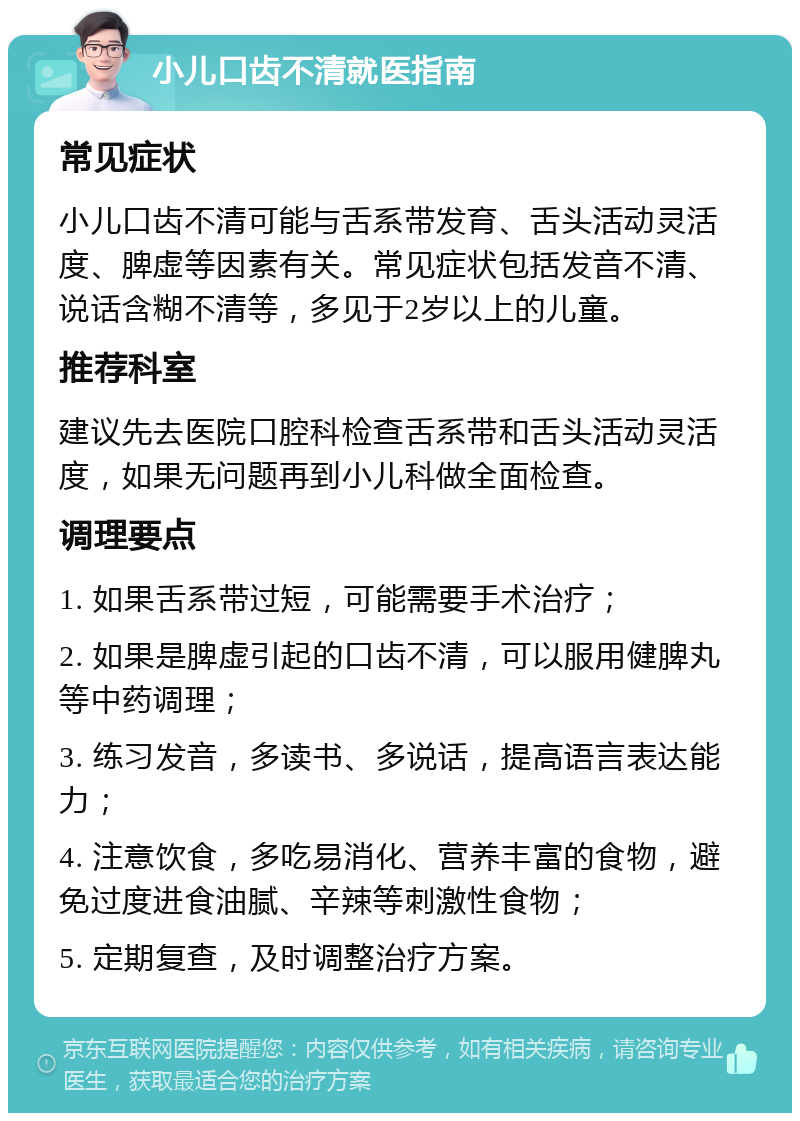 小儿口齿不清就医指南 常见症状 小儿口齿不清可能与舌系带发育、舌头活动灵活度、脾虚等因素有关。常见症状包括发音不清、说话含糊不清等，多见于2岁以上的儿童。 推荐科室 建议先去医院口腔科检查舌系带和舌头活动灵活度，如果无问题再到小儿科做全面检查。 调理要点 1. 如果舌系带过短，可能需要手术治疗； 2. 如果是脾虚引起的口齿不清，可以服用健脾丸等中药调理； 3. 练习发音，多读书、多说话，提高语言表达能力； 4. 注意饮食，多吃易消化、营养丰富的食物，避免过度进食油腻、辛辣等刺激性食物； 5. 定期复查，及时调整治疗方案。