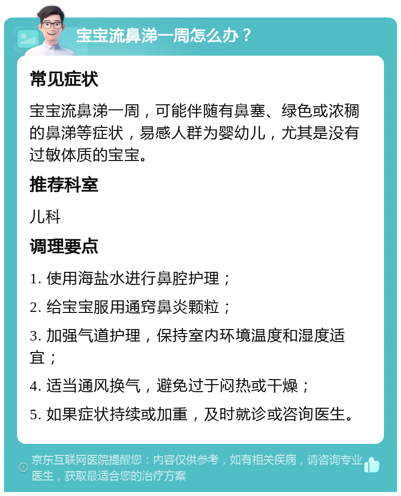 宝宝流鼻涕一周怎么办？ 常见症状 宝宝流鼻涕一周，可能伴随有鼻塞、绿色或浓稠的鼻涕等症状，易感人群为婴幼儿，尤其是没有过敏体质的宝宝。 推荐科室 儿科 调理要点 1. 使用海盐水进行鼻腔护理； 2. 给宝宝服用通窍鼻炎颗粒； 3. 加强气道护理，保持室内环境温度和湿度适宜； 4. 适当通风换气，避免过于闷热或干燥； 5. 如果症状持续或加重，及时就诊或咨询医生。