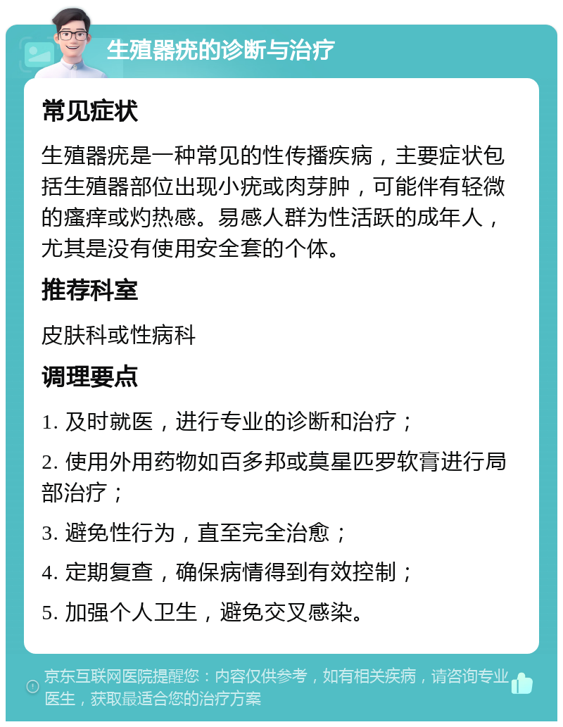 生殖器疣的诊断与治疗 常见症状 生殖器疣是一种常见的性传播疾病，主要症状包括生殖器部位出现小疣或肉芽肿，可能伴有轻微的瘙痒或灼热感。易感人群为性活跃的成年人，尤其是没有使用安全套的个体。 推荐科室 皮肤科或性病科 调理要点 1. 及时就医，进行专业的诊断和治疗； 2. 使用外用药物如百多邦或莫星匹罗软膏进行局部治疗； 3. 避免性行为，直至完全治愈； 4. 定期复查，确保病情得到有效控制； 5. 加强个人卫生，避免交叉感染。