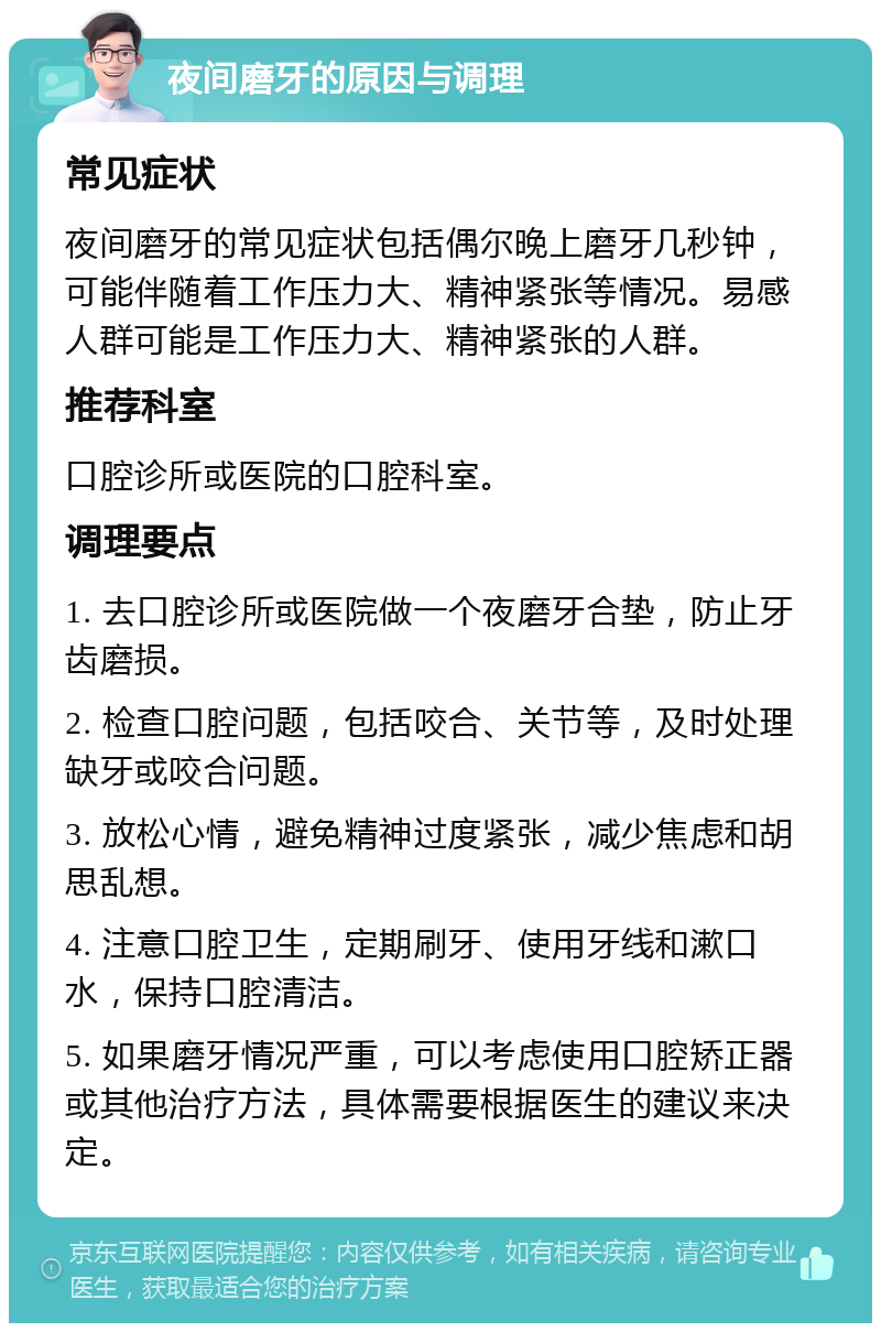 夜间磨牙的原因与调理 常见症状 夜间磨牙的常见症状包括偶尔晚上磨牙几秒钟，可能伴随着工作压力大、精神紧张等情况。易感人群可能是工作压力大、精神紧张的人群。 推荐科室 口腔诊所或医院的口腔科室。 调理要点 1. 去口腔诊所或医院做一个夜磨牙合垫，防止牙齿磨损。 2. 检查口腔问题，包括咬合、关节等，及时处理缺牙或咬合问题。 3. 放松心情，避免精神过度紧张，减少焦虑和胡思乱想。 4. 注意口腔卫生，定期刷牙、使用牙线和漱口水，保持口腔清洁。 5. 如果磨牙情况严重，可以考虑使用口腔矫正器或其他治疗方法，具体需要根据医生的建议来决定。