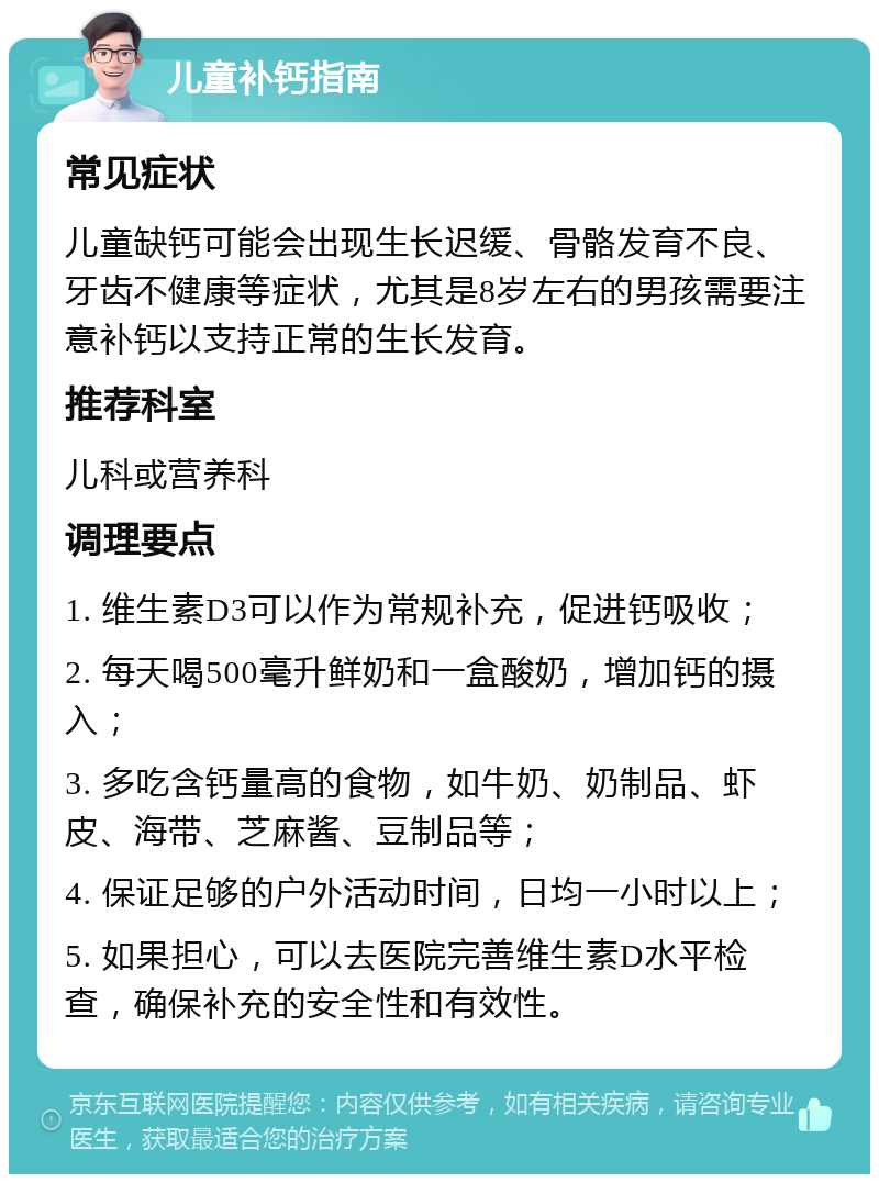 儿童补钙指南 常见症状 儿童缺钙可能会出现生长迟缓、骨骼发育不良、牙齿不健康等症状，尤其是8岁左右的男孩需要注意补钙以支持正常的生长发育。 推荐科室 儿科或营养科 调理要点 1. 维生素D3可以作为常规补充，促进钙吸收； 2. 每天喝500毫升鲜奶和一盒酸奶，增加钙的摄入； 3. 多吃含钙量高的食物，如牛奶、奶制品、虾皮、海带、芝麻酱、豆制品等； 4. 保证足够的户外活动时间，日均一小时以上； 5. 如果担心，可以去医院完善维生素D水平检查，确保补充的安全性和有效性。