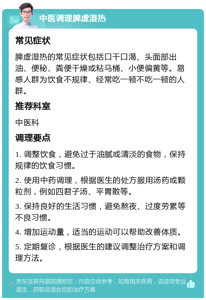 中医调理脾虚湿热 常见症状 脾虚湿热的常见症状包括口干口渴、头面部出油、便秘、粪便干燥或粘马桶、小便偏黄等。易感人群为饮食不规律、经常吃一顿不吃一顿的人群。 推荐科室 中医科 调理要点 1. 调整饮食，避免过于油腻或清淡的食物，保持规律的饮食习惯。 2. 使用中药调理，根据医生的处方服用汤药或颗粒剂，例如四君子汤、平胃散等。 3. 保持良好的生活习惯，避免熬夜、过度劳累等不良习惯。 4. 增加运动量，适当的运动可以帮助改善体质。 5. 定期复诊，根据医生的建议调整治疗方案和调理方法。