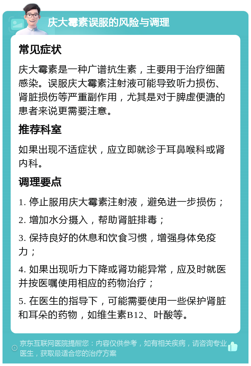 庆大霉素误服的风险与调理 常见症状 庆大霉素是一种广谱抗生素，主要用于治疗细菌感染。误服庆大霉素注射液可能导致听力损伤、肾脏损伤等严重副作用，尤其是对于脾虚便溏的患者来说更需要注意。 推荐科室 如果出现不适症状，应立即就诊于耳鼻喉科或肾内科。 调理要点 1. 停止服用庆大霉素注射液，避免进一步损伤； 2. 增加水分摄入，帮助肾脏排毒； 3. 保持良好的休息和饮食习惯，增强身体免疫力； 4. 如果出现听力下降或肾功能异常，应及时就医并按医嘱使用相应的药物治疗； 5. 在医生的指导下，可能需要使用一些保护肾脏和耳朵的药物，如维生素B12、叶酸等。