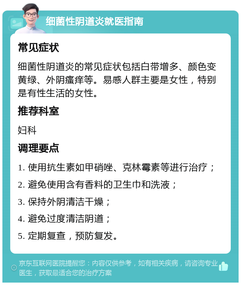 细菌性阴道炎就医指南 常见症状 细菌性阴道炎的常见症状包括白带增多、颜色变黄绿、外阴瘙痒等。易感人群主要是女性，特别是有性生活的女性。 推荐科室 妇科 调理要点 1. 使用抗生素如甲硝唑、克林霉素等进行治疗； 2. 避免使用含有香料的卫生巾和洗液； 3. 保持外阴清洁干燥； 4. 避免过度清洁阴道； 5. 定期复查，预防复发。