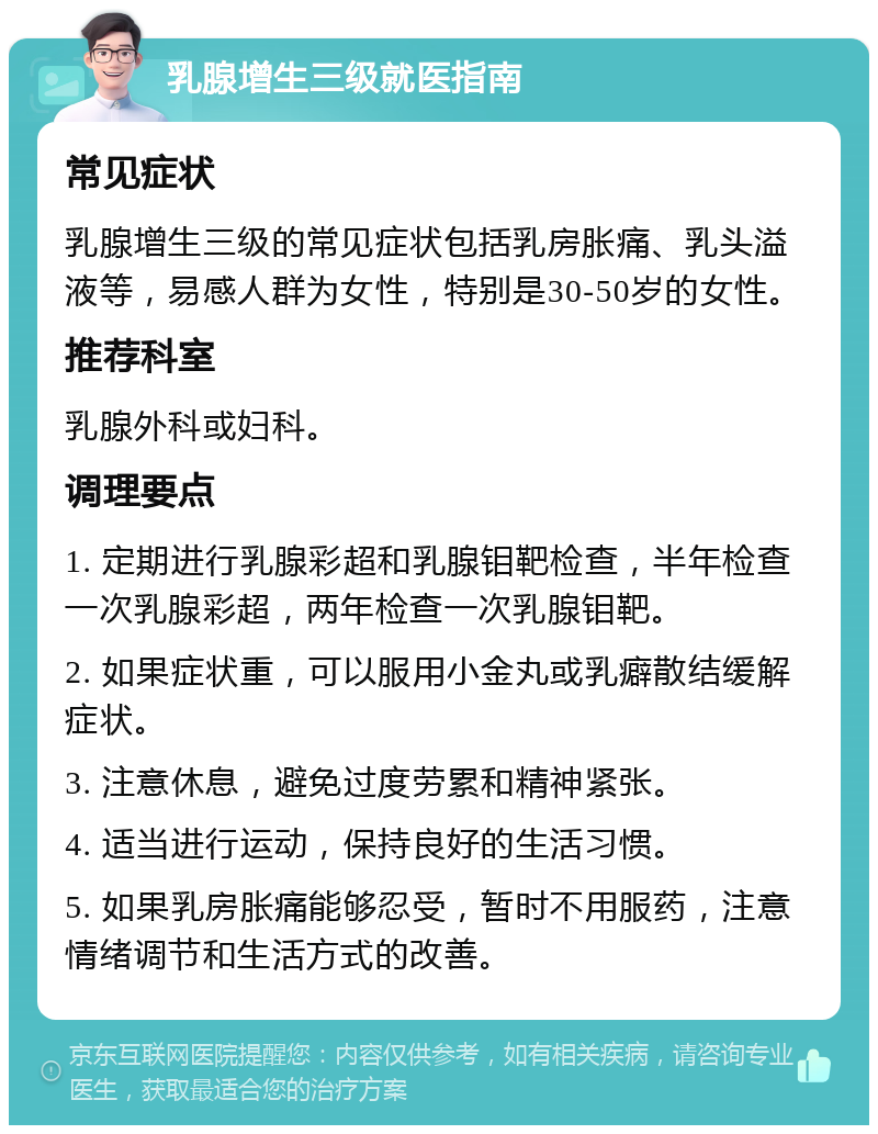 乳腺增生三级就医指南 常见症状 乳腺增生三级的常见症状包括乳房胀痛、乳头溢液等，易感人群为女性，特别是30-50岁的女性。 推荐科室 乳腺外科或妇科。 调理要点 1. 定期进行乳腺彩超和乳腺钼靶检查，半年检查一次乳腺彩超，两年检查一次乳腺钼靶。 2. 如果症状重，可以服用小金丸或乳癖散结缓解症状。 3. 注意休息，避免过度劳累和精神紧张。 4. 适当进行运动，保持良好的生活习惯。 5. 如果乳房胀痛能够忍受，暂时不用服药，注意情绪调节和生活方式的改善。