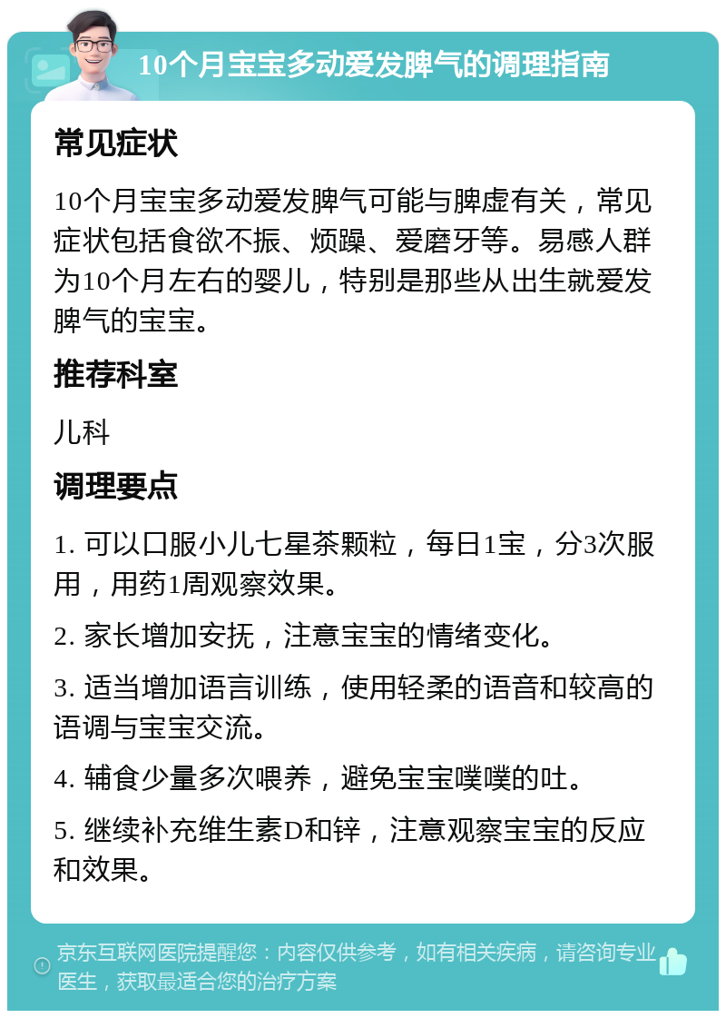 10个月宝宝多动爱发脾气的调理指南 常见症状 10个月宝宝多动爱发脾气可能与脾虚有关，常见症状包括食欲不振、烦躁、爱磨牙等。易感人群为10个月左右的婴儿，特别是那些从出生就爱发脾气的宝宝。 推荐科室 儿科 调理要点 1. 可以口服小儿七星茶颗粒，每日1宝，分3次服用，用药1周观察效果。 2. 家长增加安抚，注意宝宝的情绪变化。 3. 适当增加语言训练，使用轻柔的语音和较高的语调与宝宝交流。 4. 辅食少量多次喂养，避免宝宝噗噗的吐。 5. 继续补充维生素D和锌，注意观察宝宝的反应和效果。