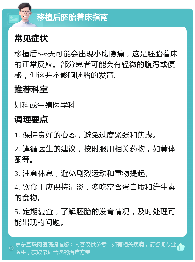 移植后胚胎着床指南 常见症状 移植后5-6天可能会出现小腹隐痛，这是胚胎着床的正常反应。部分患者可能会有轻微的腹泻或便秘，但这并不影响胚胎的发育。 推荐科室 妇科或生殖医学科 调理要点 1. 保持良好的心态，避免过度紧张和焦虑。 2. 遵循医生的建议，按时服用相关药物，如黄体酮等。 3. 注意休息，避免剧烈运动和重物提起。 4. 饮食上应保持清淡，多吃富含蛋白质和维生素的食物。 5. 定期复查，了解胚胎的发育情况，及时处理可能出现的问题。