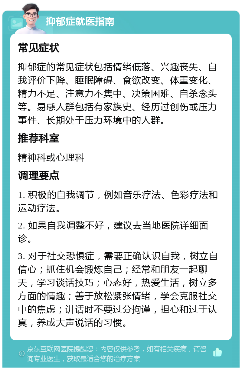 抑郁症就医指南 常见症状 抑郁症的常见症状包括情绪低落、兴趣丧失、自我评价下降、睡眠障碍、食欲改变、体重变化、精力不足、注意力不集中、决策困难、自杀念头等。易感人群包括有家族史、经历过创伤或压力事件、长期处于压力环境中的人群。 推荐科室 精神科或心理科 调理要点 1. 积极的自我调节，例如音乐疗法、色彩疗法和运动疗法。 2. 如果自我调整不好，建议去当地医院详细面诊。 3. 对于社交恐惧症，需要正确认识自我，树立自信心；抓住机会锻炼自己；经常和朋友一起聊天，学习谈话技巧；心态好，热爱生活，树立多方面的情趣；善于放松紧张情绪，学会克服社交中的焦虑；讲话时不要过分拘谨，担心和过于认真，养成大声说话的习惯。