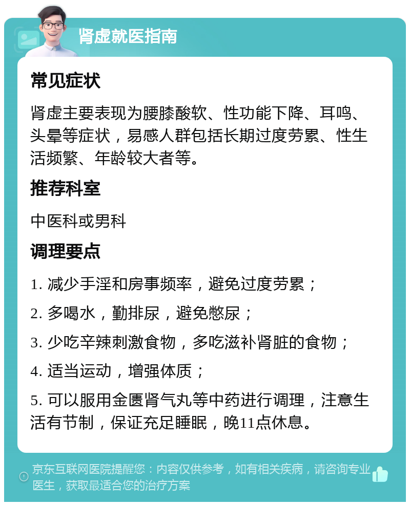 肾虚就医指南 常见症状 肾虚主要表现为腰膝酸软、性功能下降、耳鸣、头晕等症状，易感人群包括长期过度劳累、性生活频繁、年龄较大者等。 推荐科室 中医科或男科 调理要点 1. 减少手淫和房事频率，避免过度劳累； 2. 多喝水，勤排尿，避免憋尿； 3. 少吃辛辣刺激食物，多吃滋补肾脏的食物； 4. 适当运动，增强体质； 5. 可以服用金匮肾气丸等中药进行调理，注意生活有节制，保证充足睡眠，晚11点休息。