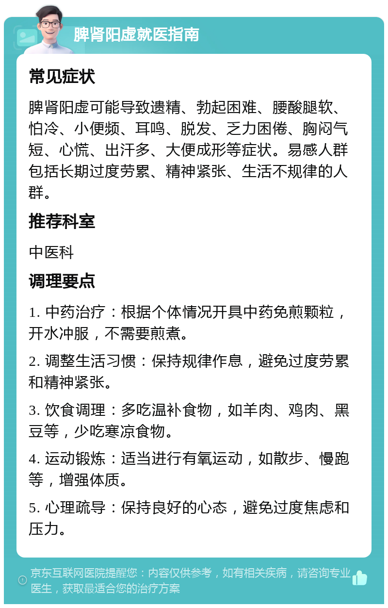 脾肾阳虚就医指南 常见症状 脾肾阳虚可能导致遗精、勃起困难、腰酸腿软、怕冷、小便频、耳鸣、脱发、乏力困倦、胸闷气短、心慌、出汗多、大便成形等症状。易感人群包括长期过度劳累、精神紧张、生活不规律的人群。 推荐科室 中医科 调理要点 1. 中药治疗：根据个体情况开具中药免煎颗粒，开水冲服，不需要煎煮。 2. 调整生活习惯：保持规律作息，避免过度劳累和精神紧张。 3. 饮食调理：多吃温补食物，如羊肉、鸡肉、黑豆等，少吃寒凉食物。 4. 运动锻炼：适当进行有氧运动，如散步、慢跑等，增强体质。 5. 心理疏导：保持良好的心态，避免过度焦虑和压力。