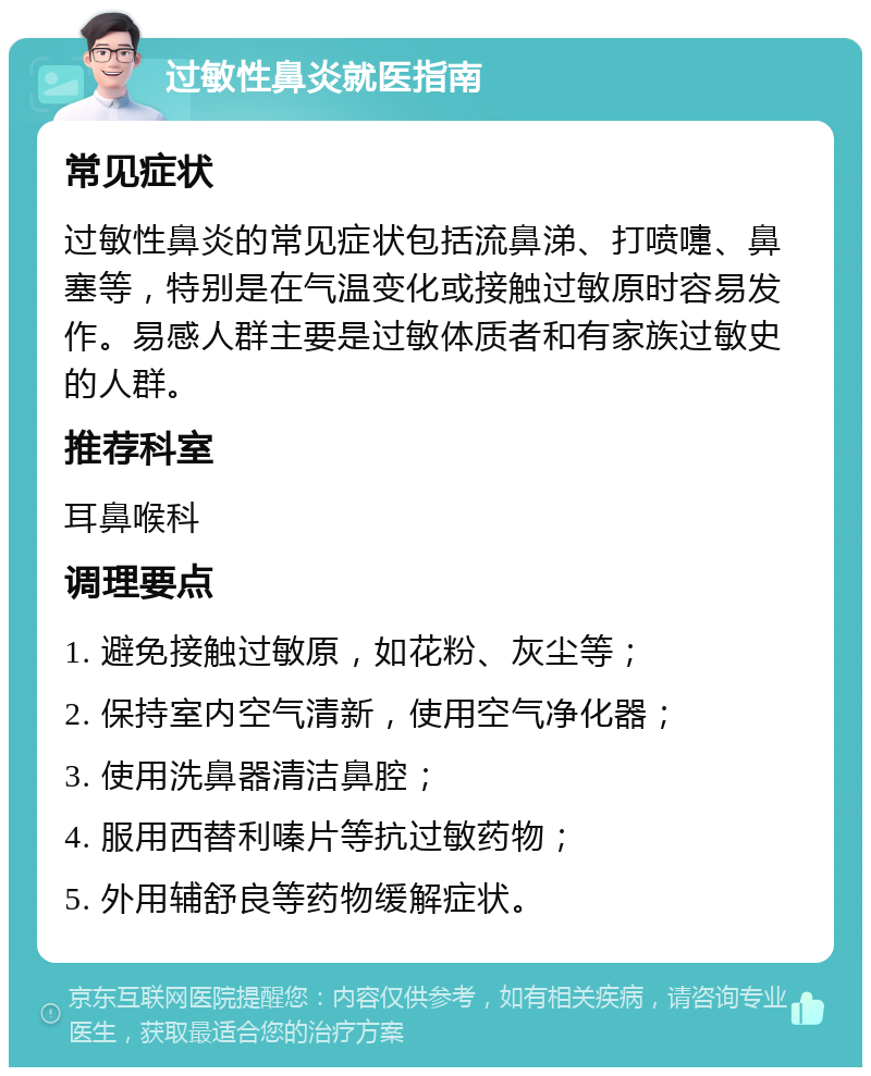 过敏性鼻炎就医指南 常见症状 过敏性鼻炎的常见症状包括流鼻涕、打喷嚏、鼻塞等，特别是在气温变化或接触过敏原时容易发作。易感人群主要是过敏体质者和有家族过敏史的人群。 推荐科室 耳鼻喉科 调理要点 1. 避免接触过敏原，如花粉、灰尘等； 2. 保持室内空气清新，使用空气净化器； 3. 使用洗鼻器清洁鼻腔； 4. 服用西替利嗪片等抗过敏药物； 5. 外用辅舒良等药物缓解症状。