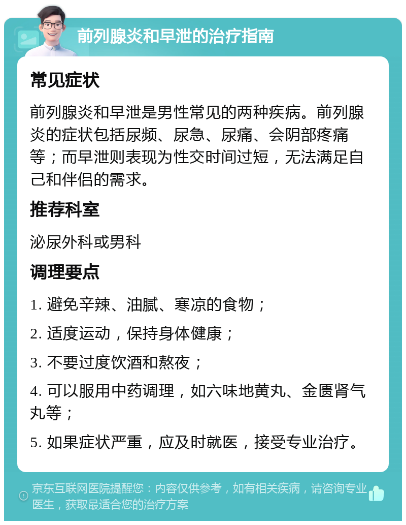 前列腺炎和早泄的治疗指南 常见症状 前列腺炎和早泄是男性常见的两种疾病。前列腺炎的症状包括尿频、尿急、尿痛、会阴部疼痛等；而早泄则表现为性交时间过短，无法满足自己和伴侣的需求。 推荐科室 泌尿外科或男科 调理要点 1. 避免辛辣、油腻、寒凉的食物； 2. 适度运动，保持身体健康； 3. 不要过度饮酒和熬夜； 4. 可以服用中药调理，如六味地黄丸、金匮肾气丸等； 5. 如果症状严重，应及时就医，接受专业治疗。