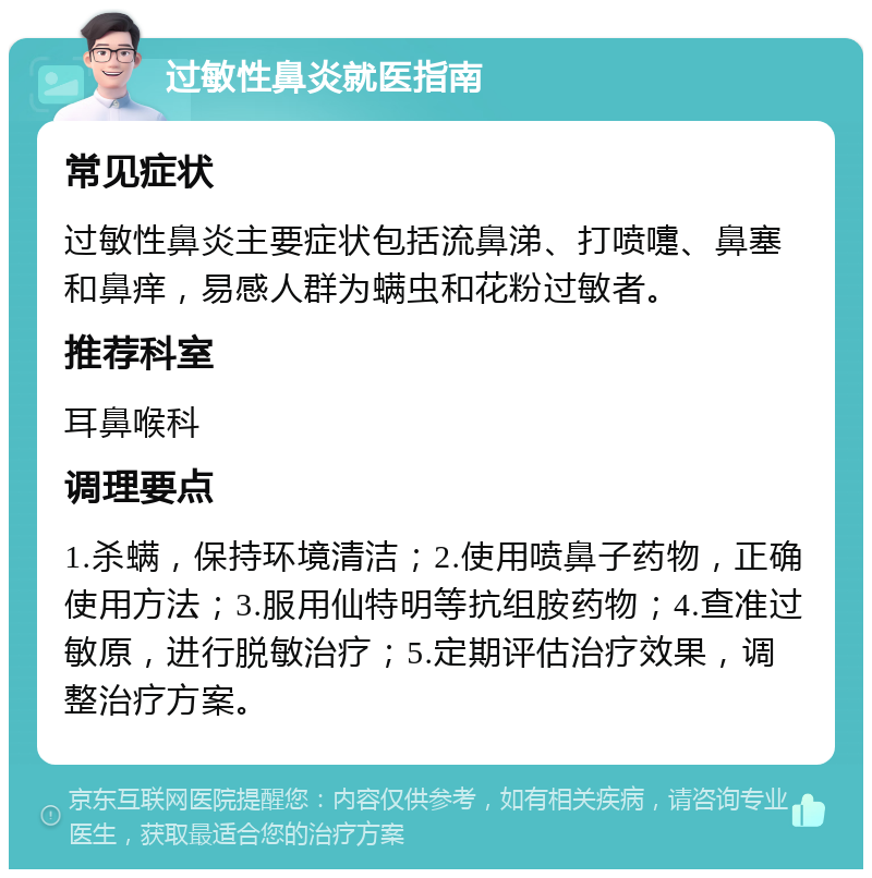 过敏性鼻炎就医指南 常见症状 过敏性鼻炎主要症状包括流鼻涕、打喷嚏、鼻塞和鼻痒，易感人群为螨虫和花粉过敏者。 推荐科室 耳鼻喉科 调理要点 1.杀螨，保持环境清洁；2.使用喷鼻子药物，正确使用方法；3.服用仙特明等抗组胺药物；4.查准过敏原，进行脱敏治疗；5.定期评估治疗效果，调整治疗方案。