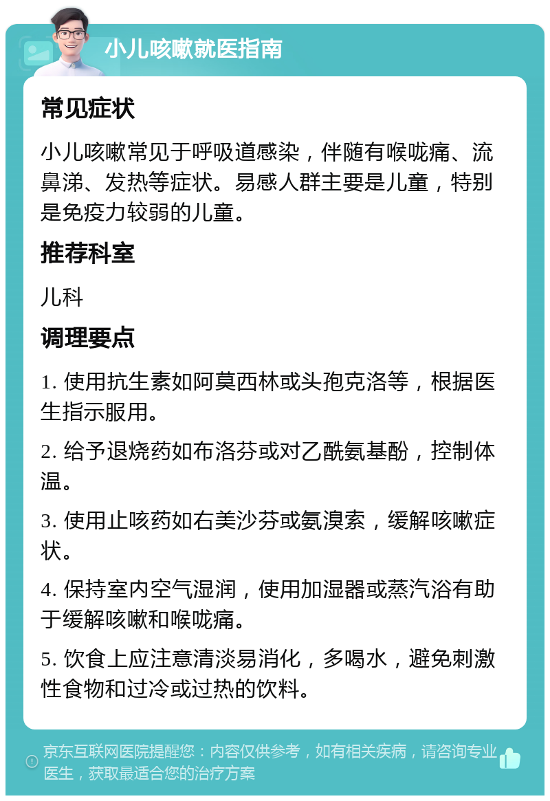 小儿咳嗽就医指南 常见症状 小儿咳嗽常见于呼吸道感染，伴随有喉咙痛、流鼻涕、发热等症状。易感人群主要是儿童，特别是免疫力较弱的儿童。 推荐科室 儿科 调理要点 1. 使用抗生素如阿莫西林或头孢克洛等，根据医生指示服用。 2. 给予退烧药如布洛芬或对乙酰氨基酚，控制体温。 3. 使用止咳药如右美沙芬或氨溴索，缓解咳嗽症状。 4. 保持室内空气湿润，使用加湿器或蒸汽浴有助于缓解咳嗽和喉咙痛。 5. 饮食上应注意清淡易消化，多喝水，避免刺激性食物和过冷或过热的饮料。