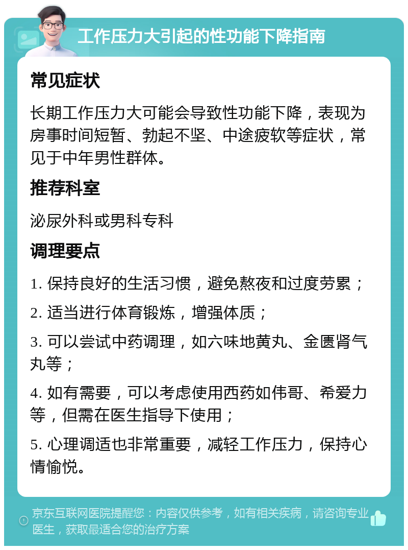 工作压力大引起的性功能下降指南 常见症状 长期工作压力大可能会导致性功能下降，表现为房事时间短暂、勃起不坚、中途疲软等症状，常见于中年男性群体。 推荐科室 泌尿外科或男科专科 调理要点 1. 保持良好的生活习惯，避免熬夜和过度劳累； 2. 适当进行体育锻炼，增强体质； 3. 可以尝试中药调理，如六味地黄丸、金匮肾气丸等； 4. 如有需要，可以考虑使用西药如伟哥、希爱力等，但需在医生指导下使用； 5. 心理调适也非常重要，减轻工作压力，保持心情愉悦。