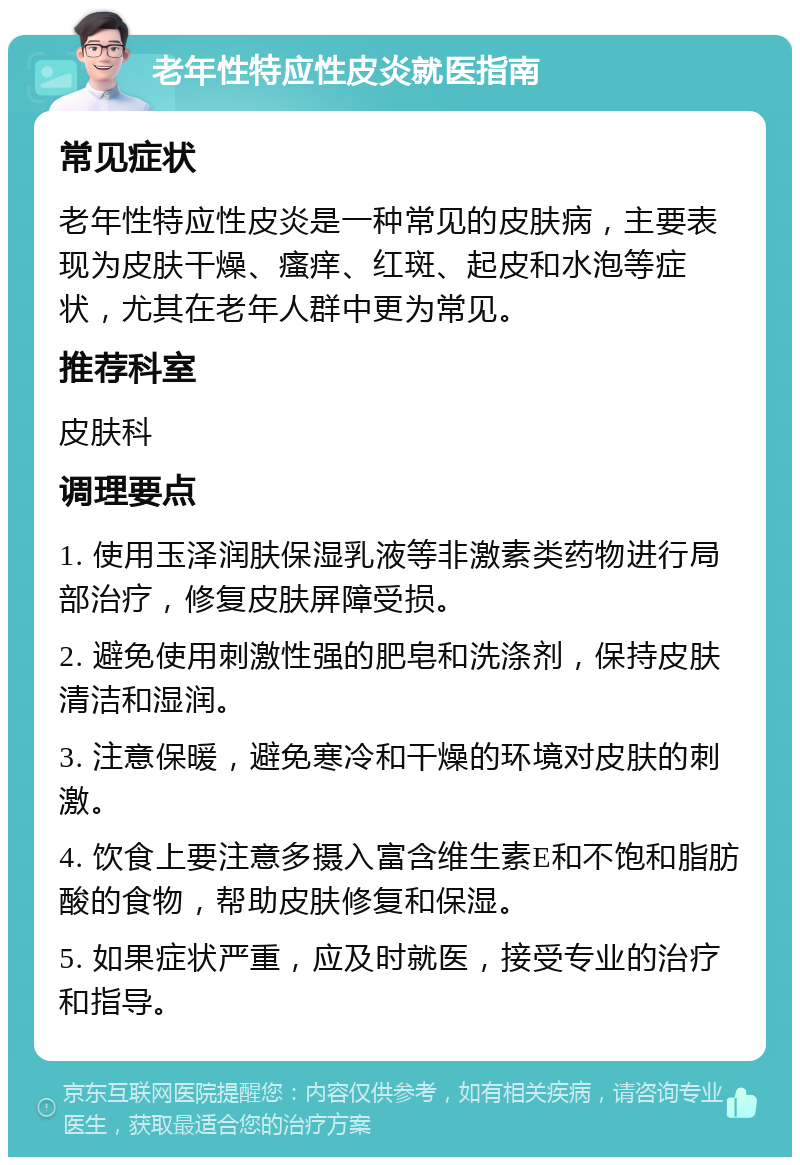 老年性特应性皮炎就医指南 常见症状 老年性特应性皮炎是一种常见的皮肤病，主要表现为皮肤干燥、瘙痒、红斑、起皮和水泡等症状，尤其在老年人群中更为常见。 推荐科室 皮肤科 调理要点 1. 使用玉泽润肤保湿乳液等非激素类药物进行局部治疗，修复皮肤屏障受损。 2. 避免使用刺激性强的肥皂和洗涤剂，保持皮肤清洁和湿润。 3. 注意保暖，避免寒冷和干燥的环境对皮肤的刺激。 4. 饮食上要注意多摄入富含维生素E和不饱和脂肪酸的食物，帮助皮肤修复和保湿。 5. 如果症状严重，应及时就医，接受专业的治疗和指导。