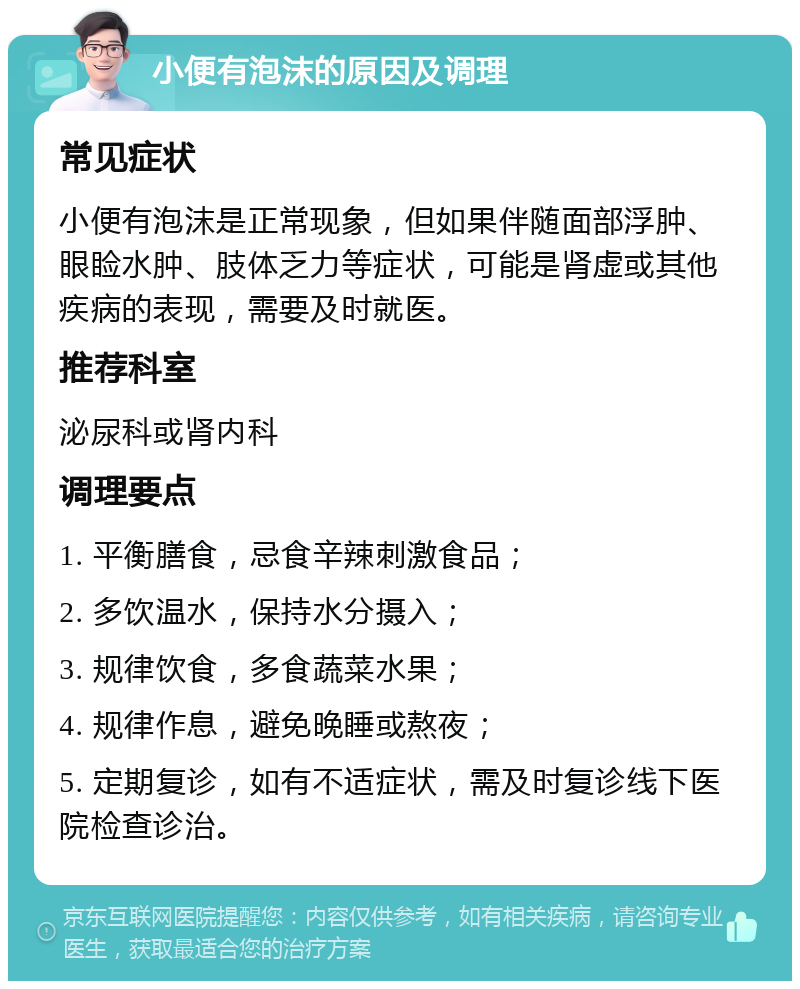 小便有泡沫的原因及调理 常见症状 小便有泡沫是正常现象，但如果伴随面部浮肿、眼睑水肿、肢体乏力等症状，可能是肾虚或其他疾病的表现，需要及时就医。 推荐科室 泌尿科或肾内科 调理要点 1. 平衡膳食，忌食辛辣刺激食品； 2. 多饮温水，保持水分摄入； 3. 规律饮食，多食蔬菜水果； 4. 规律作息，避免晚睡或熬夜； 5. 定期复诊，如有不适症状，需及时复诊线下医院检查诊治。